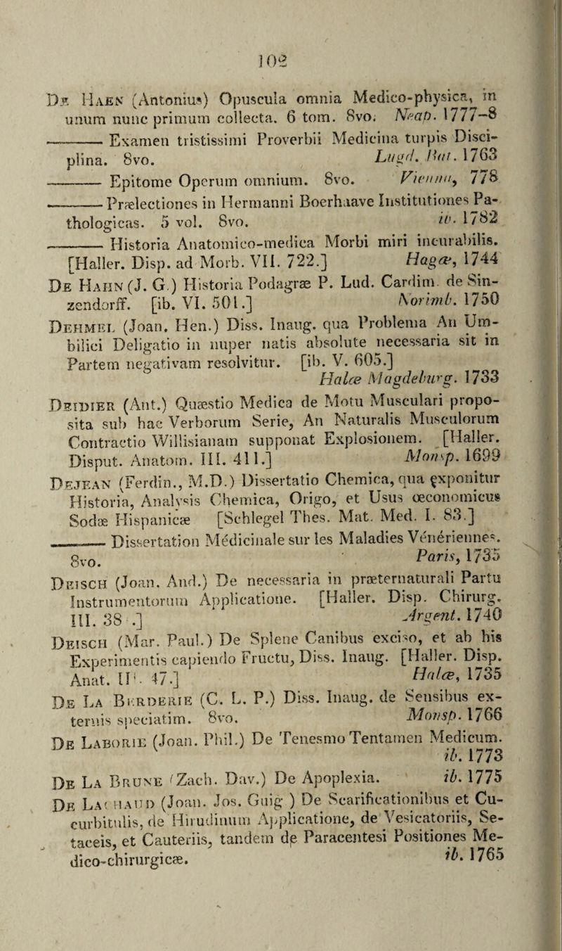]0e Df, Haen (Antonius) Opuscula omnia Medico-pbysica, in niium nunc primuin collecta. 6 tom. Svo. Nf^at). 1777—8 —-Esamen tiistissimi Proverbii Mediciiia turpis Disci- plina. 8vo. L,u^fl. Zb//. 17G3 - Epitome Opcriim omnium. Svo. Vunum^ 77S ~—Prjelectiones in Herrnanni Boerhaave Institutiones Pa- thologicas. 5 vol. Svo. 17S2 --Historia Anatomico-mediea Morbi miri incurabilis. [Haller. Disp. ad Morb. VII. 722.] Haga&gt;, 1744 De Hahn (J. G.) Plistoria Podagras P. Lud. Cardim. de Sin- zendorif. [ib. VI. SOL] \orlmiK 1750 Dehmei. (Joan. Hen.) Diss. Inaug. cpia Problema An Hm- bilici Deligatio in nuper natis absolute necessaria sit in Partem ncgativam resolvitur. [ib. V. 605.] Halce Magdeburg. 1733 Deiimer (7\nt.) Quaestio Medica de Motu Musculari propo- sita sub hac Verboriim Serie, An Naturalis Musculorum Contractio Willisianam supponat Esplosionem. [Haller. Disput. Anatom. III. 411.] Momp. 1699 Dejean (Ferdin., M.D.) Dissertatio Chemica,qua ^xponitur Historia, Analysis Chemica, Origo, et Usus oeconomicus Sodae Hispanicae [Schlegel Thes. Mat. Med. I. 83.] Dissertation Medicinale sur les Maladies Veuierienne*'. 8vo. ■ Paris, 1735 Deisch (Joan. And.) De necessaria in proeternaturali Paitu Instrumentorum Applicatione. [Haller. Disp. Chirurg. Ill 38 .] JrgentA740 Deisch (Mar. Paul.) De Splene Canibus exciso, et ab his Experimentis capiendo Fructu, Diss. Inaug. [Haller. Disp. Anat. IP. 47.] 1^35 Ds La BiiRDERiE (C. L. P.) Diss. Inaug. de Sensibus ex¬ tends speciatim. Svo. Mnusp.\766 Dp Laborie (Joan. Phil.) De TenesmoTentamen Medicum. ^ ib, 1773 De La Brune ^Zach. Dav.) De Apople.xia. ib. 1775 De La^ i!a!T!) (Joan. Jos. Guig ) De Scarificationibus et Cu- curbitulis, de Hirudinum Applicatione, de Vesicatoriis, Se- taceis. et Cauteriis, tandem de Paracentesi Po.sitiones Me- dico-chirurgicce. Wo5