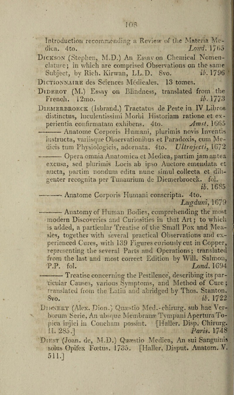 Introduction recommending dica. 4to. a Review of the Materia Mr* Loird. 17^i5 Djckson (Stephen, M.D.) An Essav on Chemical Nomen¬ clature; in which are comprised Observations on the sanm Subject, by Rich. Kirwan, LL,D. Svo. ib. 1796 DiCTiONNAiRE des Sciences Medicales. 13 tomes. Diderot (M.) Essay on Blindness, translated from tlie French. i2mo. ib. 1773 Diemerbrofxk (isbrand.) Tractatus de Peste in IV Libros distinctiis, luculentissimi Morbi Historiam ratione et ex- j perientia confirmatam exhibens. 4to. Uibv’i) — -Anatome Corporis Hiimani, plurimis novis Inventis instructa, variisqiie Observationibus et Paradoxis, cum Me- dicis turn Physiologicis, adornata. 4to. Ultroject}^ 1672 1 — -Opera omnia Anatornica et Medica, partim jam antea excusa, sed plurimis Locis ab ipso Auctore emendata et aucta, partim nondum edita nunc simul collecta et dili- genter recognita per Tunaurium de Diemerbroeck. fol. ih. 1685 -- Anatome Corporis Human! conscripta. 4 to. Lvgdiini, 1679 —— -Anatomy of Human Bodies, comprehending the most modern Discoveries and Curiosities in that Art; to which is added, a particular Treatise of the Small Pox and Mea- I sies, together with several practical Observations and ex¬ perienced Cures, with 13.9 Figures curiously cut in Copper, ; representing the several Parts and Operations; translated i from the last and most correct Edition by Will. Salmon, I P,P. fol. Lond. 1694 -—-—- Treatise concerning the Pestilence, describing its par¬ ticular Causes, various Symptoms, and Method of Cure; translated from the Latin and abridged by Thos. Stanton. Svo. ih, 1722 Dd<ts’ERT (Alex. Dion.) Qiioestio Med.-chiriirg. sub hac Ver- borum Serie, Am absfjue Membranje Tympani AperturaTo- pica injici in Coiicbam possint. [Haller. Disp. Chirurg. IL 285.] Paris, 1748 'DiEST (Joan, de, M.D.) Qu?p.stio Mcdica, An sui Sanguinis solus Opifex Foetus. 1735. [Haller. Disput. Anatom. V. 511.]