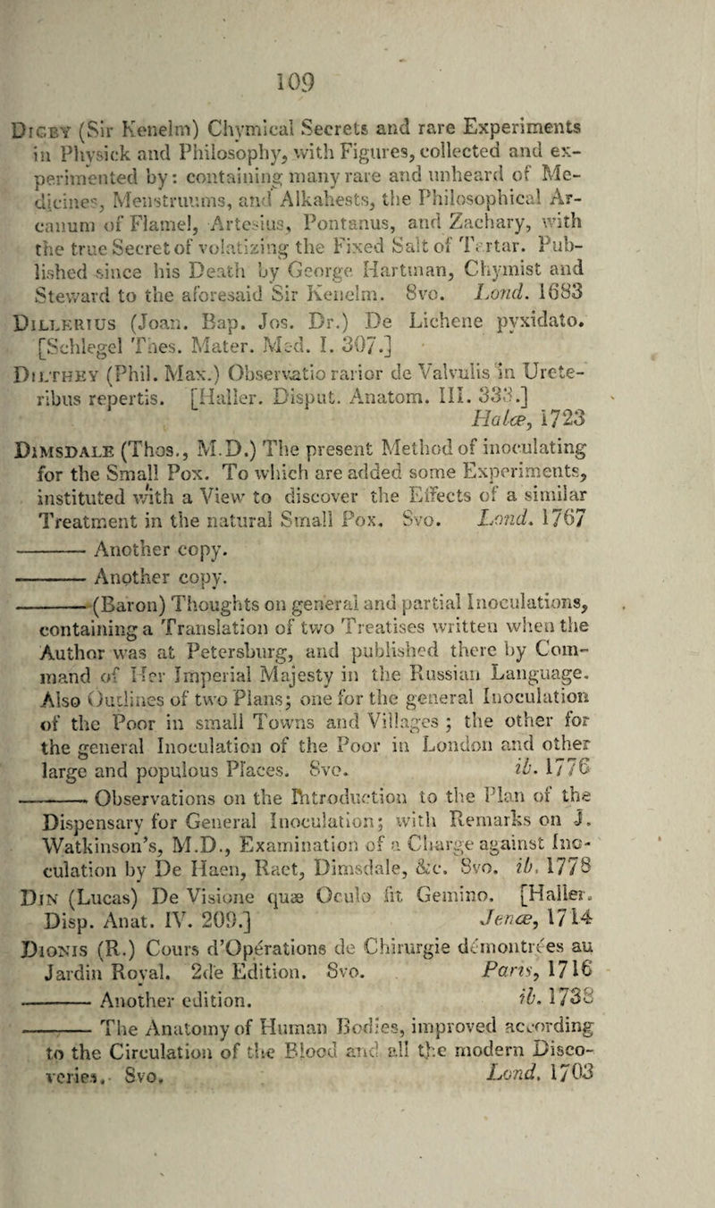 Digby (Sir Keneim) Chymical Secrets and rare Experiments in Physick and Piiilosophy^ with Figures, collected and ex¬ perimented by: containing many rare and unheard of Me- dicincSj Meiistruums, and Alkahests, the Philosophical Ar¬ canum or Flamel, Artcsius, Pontanus, and Zachary, with the true Secret of volatizing the Fixed Salt of Tartar. Pub¬ lished since his Death by George Hartman, Chymist and Steward to the aforesaid Sir Kciiclm. 8vo. Lo?id. 1683 Dillkrtus (Joan. Bap. Jos. Dr.) De Lichene pyxidato. [Schlegel Taes. Mater. Med. I. 307.] Dilthey (Phil. Max.) Obser\;atio rarior de Aalvulis in Urote- ribiis repertis. [Haller. Dispiit. Anatom. HI. 333.] Ha Ice, 1723 DiMSDALE (Thos., M.D.) The present Method of inoculating for the Small Pox. To which are added some Experiments, instituted vAth a View to discover the Eifects ot a similar Treatment in the natural Small Fox. Svo. Land. 1767 -Another copy. -Another copy. -(Baron) Thoughts on general and partial Inoculations, containing a Translation of tv/o Treatises written wlienthe Author was at Petersburg, and published there by Com¬ mand of Her Imperial Majesty in the Russian Language, Also Outlines of two Plans; one for the general Inoculation of the Poor in small Towns and Villages ; the other for the general Inoculation of the Poor in London and other large and populous Places. Svo, it. 1776 --- Observations on the Ihtroduf-tion to tlie Plan of the Dispensary for General Inoculation; with Remarks on J. Watkinson’s, M.D., Examination of a Charge against Inc- culation by De Haen, Raet, Dimsdale, &amp;c. Svo. ib, 1778 Din (Lucas) De Visione quse Oculo iit Gemino. [Haller, Disp. Anat. IV. 209.] Jence, 1714 Dionis (R.) Couns d’Opt^rations de Chirurgie dthnontrees au Jardin Roval. 2de Edition. Svo. Pans, 1716 --Another edition. ib. 1738 -The Anatomy of Human Bodies, improved according to the Circulation of the Blood and all tl'.e modern Disco¬ veries, Svo, Land, 1703