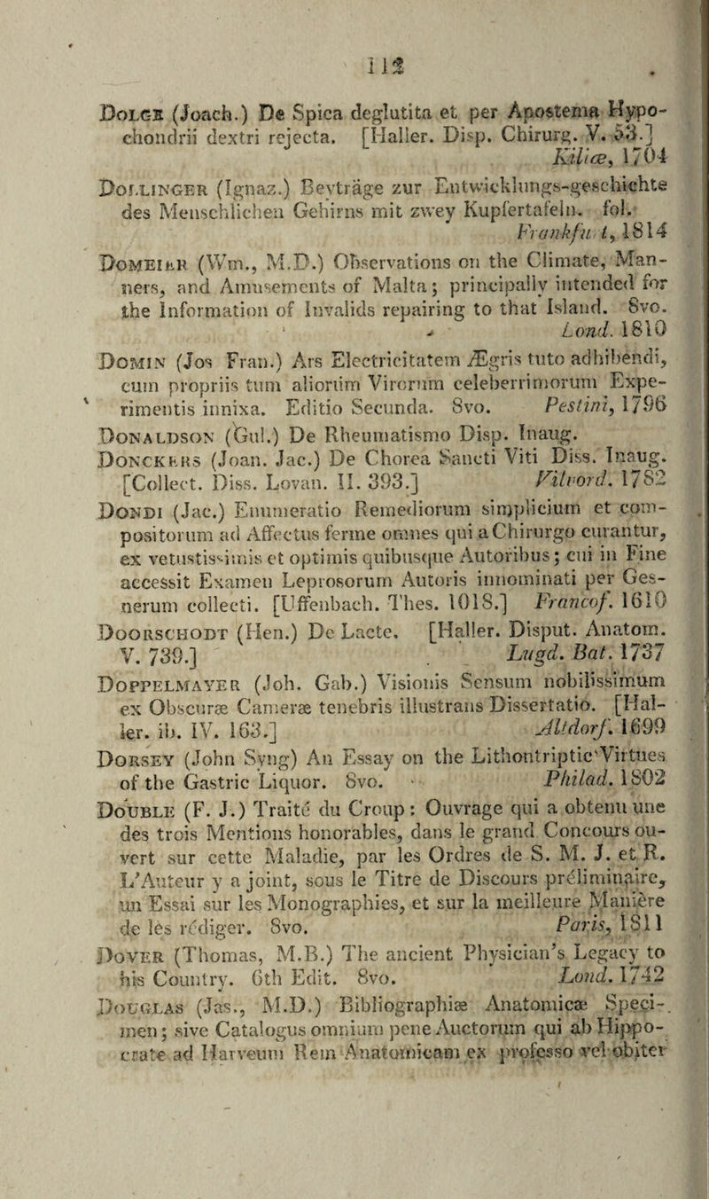 i Dolgs (Joach.) De Spica deglutita et per Apostema Hypo- chondrii dextri rejecta. [Haller. Disp. Chirurg. V. 5d.] KiVice, 1704 Dollinger (Ignaz.) Beytrage zur Entwicklimgs-geschichte des Meiischiichen Gebirns mit zwey Kupi’ertateiii. fol. Frankfu if, 1814 Domeiep. (Wm., M.D.) Observations on the Climate, Man¬ ners, and Amusements of Malta; principaily intended for the Information of Invalids repairing to that Island. 8vo. - Lond. 1810 Domin (Jos Fran.) Ars Electricitatern ^gris tiito adhibendi, cum propriis turn alioriim Virornm celeberrimorum Expe- ' rimentis innixa. Editio Secunda. 8vo. Pesdni, 17^10 Donaldson (faul.) De Rheumatismo Disp. Inaiig. Donckkhs (Joan. Jac.) De Chorea Sancti Viti Diss. Inang. [Collect. Diss. Lovan. II. 393,] Filvord. IJS- Dondi (Jac.) Emuneratlo Remediorum sinjplicium et coin- positorum ad Affcctiis ferine omnes qui aChirurgo curantur, ex vetustis^iinis et optimis quibiisque Aiitoribus; ciii in Fine accessit Exameii Leprosorum Aiitoris iniiominati per Ges- nerum collecti. [Uffenbaeh. I'hes. 1018,] Francof, 1610 Doorschodt (Hen.) De Lacte. [Haller. Disput. Anatom. V. 739.] L'ligd. Bat. 1737 Doppelmayer (Job. Gab.) Visioiiis Sensnm nobilissimum ex Obscurae Cameras tenebris illiistrans Dissertatio. [Hal¬ ier. in. IV. 163.] Jltdo?f, 1699 Dorsey (John Syng) An Essay on the Lithontriptic'Virtues of the Gastric Liquor. 8vo. ■ Philad.\S02 DoUBLii (F. J.) Traite dii Croup: Ouvrage qui a obtenu une des trois Mentions honorables, dans le grand Concours ou- vcrt sur cette Maladie, par les Ordres de S. M. J. et R. I/Auteiir y a joint, sous le Titre de Discours prelimingire, un Essai sur les Monographies, et sur la ineilleure Maniere de les rcdiger. 8vo. Paris, 1811 j)oVER (Thomas, M.B.) The ancient Physician’s Legacy to his Country. 6th Edit. 8vo. Load. 1/42 Douglas (Jas., M.D.) Bibliographic Anatomicae Spe^i-. men; sive Catalogusomnium peneAuctorum qui abHij^po- crate ad Harveum Rem Anatotnicam ex ju'olhsso vel obiter