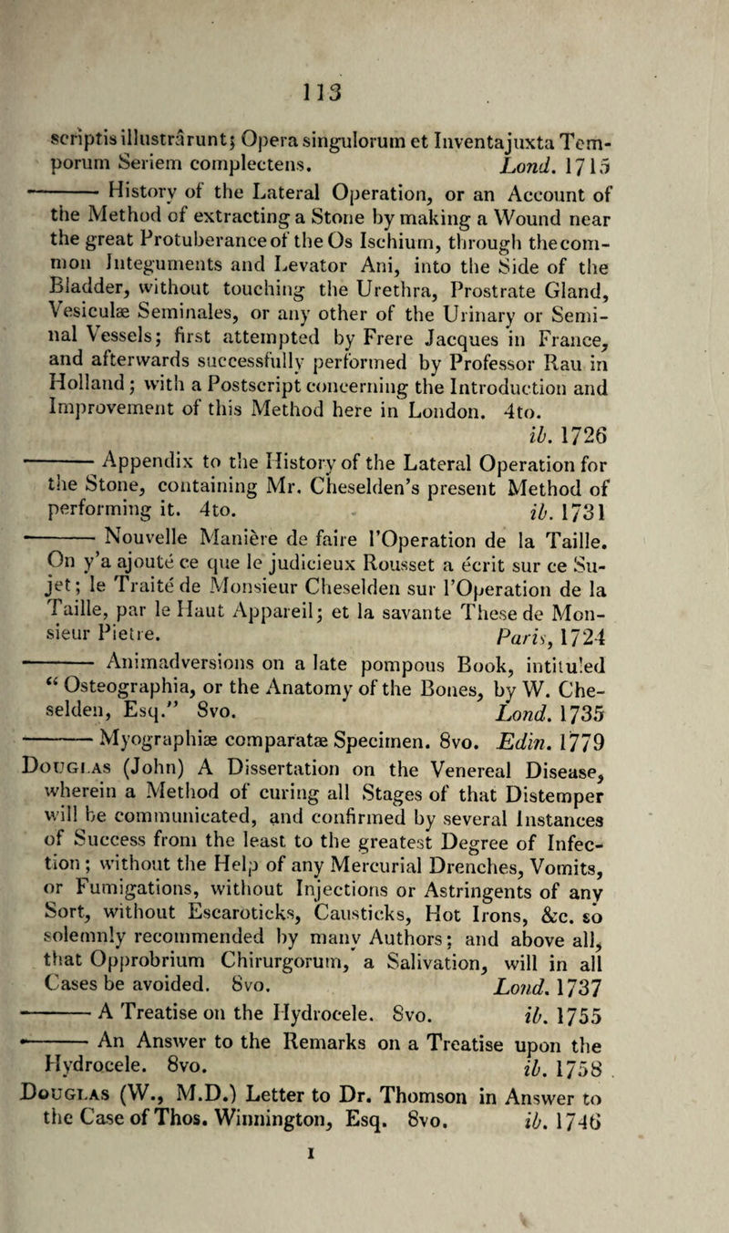 scrlptisillustrarunt; Opera singulorum et Inventajuxta Tcm- porum Seriem complectens. Lond. 1715 -- History of the Lateral Operation, or an Account of the Method of extracting a Stone by making a Wound near the great Protuberance of the Os Ischium, through thecom- mon Integuments and Levator Ani, into the Side of the Bladder, without touching the Urethra, Prostrate Gland, Vesiculae Seminales, or any other of the Urinary or Semi¬ nal Vessels; first attempted by Frere Jacques in France, and afterwards successfully performed by Professor Rau in Holland; with a Postscript concerning the Introduction and Improvement of this Method here in London. 4to. ib. 1726 ■-Appendix to the History of the Lateral Operation for the Stone, containing Mr, Cheselden’s present Method of performing it. 4to. 2//. 1731 -- Nouvelle Maniere de faire I’Operation de la Taille. On y a ajoute ce que le judicieux Rousset a ecrit sur ce Su- jet; le Traitede Monsieur Cheselden sur POperation de la Taille, par le Haut Appareil; et la savante These de Mon¬ sieur Pietre. ParU, 1724 - Animadversions on a late pompous Book, intituled ‘‘ Osteographia, or the Anatomy of the Bones, by W. Che¬ selden, Esq.'’ 8vo. Lond, 1735 -Myographiae comparatse Specimen. 8vo. Edin, 1779 Douglas (John) A Dissertation on the Venereal Disease, wherein a Method of curing all Stages of that Distemper will be communicated, and confirmed by several Instances of Success from the least to the greatest Degree of Infec¬ tion ; without the Help of any Mercurial Drenches, Vomits, or Fumigations, without Injections or Astringents of any Sort, without Escaroticks, Caiisticks, Hot Irons, &amp;c. so solemnly recommended by many Authors; and above all, that Opprobrium Chirurgorum,' a Salivation, will in all Cases be avoided. 8vo. Lond,\^^l --A Treatise on the Hydrocele. 8vo. ih. 1755 •-An Answer to the Remarks on a Treatise upon the Hydrocele. 8vo. H, 1753 Douglas (W., M.D.) Letter to Dr. Thomson in Answer to the Case of Thos. Winnington, Esq. 8vo. ib. 17^f> I