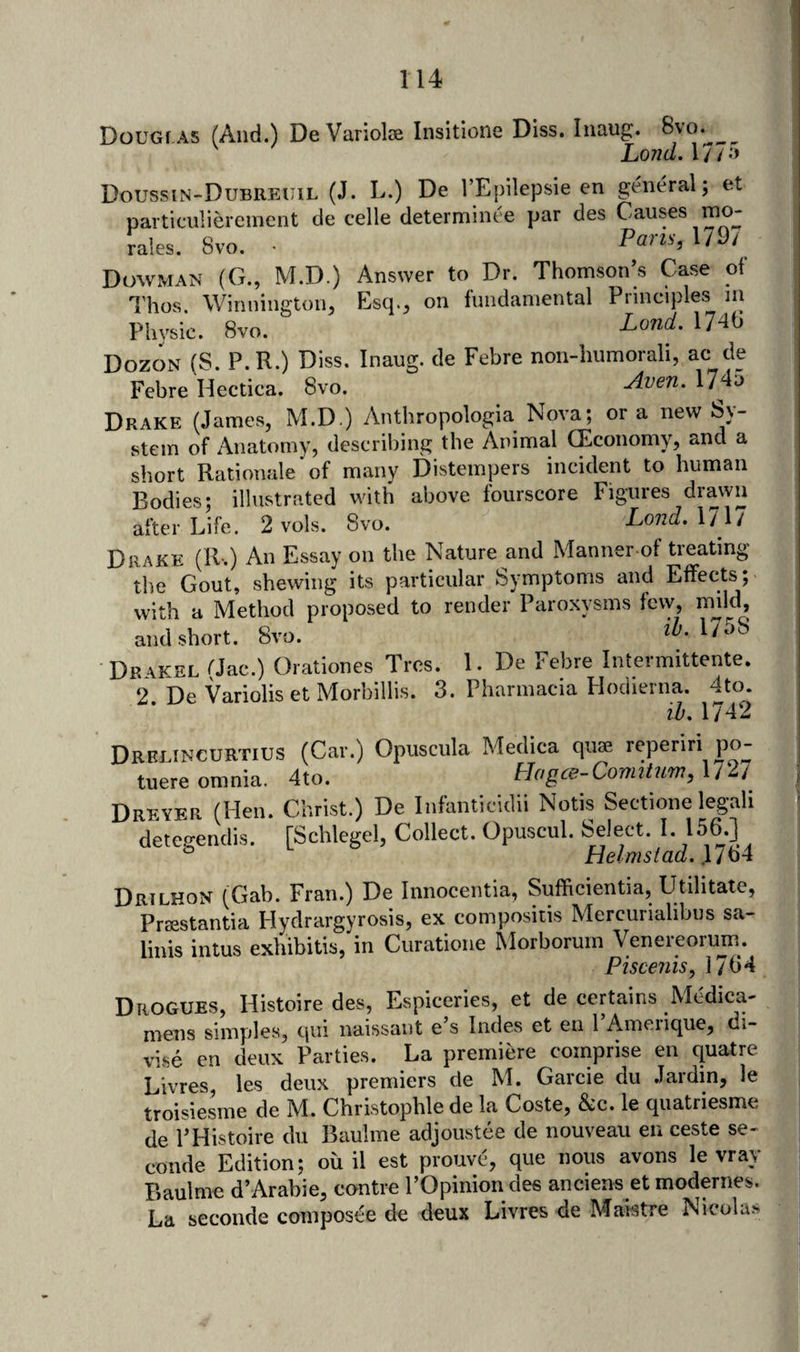 DouGf AS (And.) DeVariolse Insitione Diss, Inaug. 8vo. ^ Lond.Vn&gt;) DoussiN-DuBREUiL (J. L.) De I’Epilepsie en general; et particiilierement de celle determinee par des Causes mo¬ rales. 8vo. • Pam, 1/9/ Dowman (G., M.D.) Answer to Dr. Thomson’s Case of Thos. Winnington, Esq., on fundamental Principles la Physic. 8vo. Land. 17^9 Dozon (S. P.R.) Diss. Inaug. de Febre non-humorali, ac de Febre Hectiea. 8vo. Avert. 17do Drake (James, M.D.) Anthropologia Nova; or a new Sy¬ stem of Anatomy, describing the Animal (Economy, and a short Rationale‘of many Distempers incident to human Bodies; illustrated with above fourscore Figures drawn after Life. 2 vols. 8vo. Lond. 1717 Drake (R-.) An Essay on the Nature and Manner-of treating the Gout, shewing its particular Symptoms and Effects; with a Method proposed to render Paroxysms few, mild, and short. 8vo. 2^1758 Drakel (Jac.) Orationes Trcs. 1. De Febre Intermittente. 2 De Variolis et Morbillis. 3. Pharmacia Hodierna. 4to. * ih 1 7A9 Drblincurtius (Car.) Opuscula Medica quae reperiri po- tuere omnia. 4to. Hagce-Comitum, 1/27 Dreyer (Hen. Christ.) De Iiifanticidii Notis Sectione legah detegendis. [Schlegel, Collect. Opuscul. Select. I. 156.] Drilkon (Gab. Fran.) De Innocentia, Sufficientia, Utilitate, Praestantia Hydrargyrosis, ex compositis Mercurialibus sa- linis intus exhibitis, in Curatione Morboruin Venereorum. Fiscenis, 1764 Drogues, Histoire des, Espiceries, et de certains Medica- mens simples, qui naissaiit e s Indes et eii 1 Ameiique, ci- vise en deux Parties. La premiere comprise en quatre Livres, les deux premiers de M. Garcie du Jardin, le troisiesme de M. Christophle de la Coste, &amp;c. le quatriesme de 1’Histoire du Baulme adjoustee de nouveau en ceste se- conde Edition; ou il est prouve, que nous avons le vrav Baulme d’Arabie, eontre I’Opinion des anciens et modernes. La seconde composee de deux Livres de Maktre Nicolas