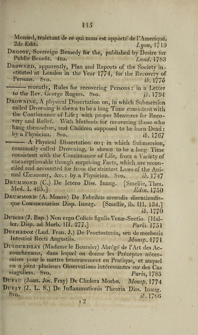 1 Monarcl, traictant &lt;le ce qui nous est apporte tie I’Amerique,. 2(le Edit. Lyon^ 1719 Dropsy, Sovereign Remedy for the, published by Desire for Public Benefit. 4to. LondAl^'S Drowned, apparently. Plan and Pxeports of the Society in¬ stituted at London in the Year 177d, for the Recovery of Persons. 8vo. f/,. 1775 *-- recently, Rules for recovering Persons: in a Letter to the Rev. George Rogers. 8vo. ib. 1794 Drowning, A physical Dissertation on, in which Submersion called Drowning is shewn to be a long Time consistent vvltli the Continuance of Life; witii proper Measures for Reco¬ very and Relief. With Metho&lt;ls for recovering those tvho hang themselves, and Children supposed to be born Dead: by a Physician. 8vo. ib.MQl --- A Physical Dissertation on; in which Submersion, commonly called Drowning, is shewn to be a long Time consistent with the Continuance of Life, from a Variety of unexceptionable though surprising Facts, which are recon¬ ciled and accounted for from the strictest Laws of the A.ni“ inal CEconomy, &amp;c.: by a Physician. Svo. ioAlAl Drummond (C.) De Ictero Diss. Inaug. [Smellie, Thes. Med. I. 465.] Edin, 175O Drummond (A. Monro) De Febribus arcendis discutiendis- que Commentarius Disp. Inaug. [Smellie, ib. III. 134.] lb. 1770 Dubois (J. Bap.) Non ergo Colicis figulis Venoe-Sectio. [Hal¬ ler. Disp. ad Morb. III. 277-] Paris. 1751 Duchadoz (Lud. Fran. J.) De Proctostenia, seu demorbosis Intestini Recti Angustiis. Mojisd. 1771 Ducourdray (Madame le Boiirsier) Abrcge de I’Art des Ac- couchemens, dans lequel on donne les Preceptes neces- saires pour le mettre heureusement en Pratique, et auquel on a joint plusieurs Observations interessantes sur des Cas singuliers. 8vo. Paris, 178^) Dufau (.loan. Jos. Fray) De Cholera Morbo. Monsp. 1774 Dufay (J. L. S.) De Jnflammationis Theoria Diss. Inaug. iGl766 I ^