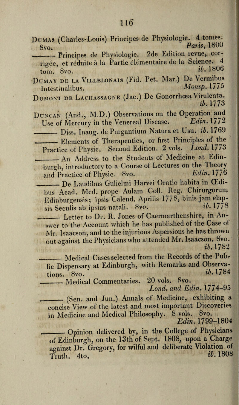1 \6 Dumas (Charles-Louis) Principes de Physiologie. 4 tomes. gvo. Pat isy 1800 . . - - Principes de Physiologie. 2de Edition revue, cor- riiree. et reduite a la Partie elementaire de la Science. 4 tom. 8vo. ^^.1806 Dumay de la Villelonais (Fid. Pet. Mar.) De Vermibus Intestinalibus. Mofisp. 177^ Dumont de Lachassagne (Jac.) De Gonorrhoea Virulenta. ih. 1773 Duncan (And., M.D.) Observations on the Operation and Use of Mercury in the Venereal Disease. Edin. 1772 - Diss. Inaiig. de Purgantiuin Naturaet Usu. ilf, 1769 _Elements of Therapeutics, or first Principles of Jhe ' Practice of Physic. Second Edition. 2 vols. Land. 1773 _An Address to the Students of Medicine at Edin¬ burgh, introductory to a Course of Lectures on the Theory and Practice of Physic. 8vo. Edin. 1776 __De Laiidibus Gulielmi Harvei Oratio habita in Oidi- bus Acad. Med. prope Aulam Coll. Reg. Chirurgoruin Edinburgensis; ipsis Calend. Aprilis 1778, binis jam elap- sis Seculis ab ipsius natali. 8vo. il&gt;‘ 1778 ___ Letter to Dr. R. Jones of Caermarthenshire, in An¬ swer to the Account which he has published of the Case of Mr. Isaacson, and to the injurious Aspersions he has thrown out against the Physicians who attended Mr. Isaacson. 8vo. ib, 1782 __ Medical Cases selected from the Records of the Pubr- lie Dispensary at Edinburgh, with Remarks and Observa¬ tions. 8vo. ib. \/S4 _Medical Commentaries. 20 vols. 8vo. Lond. and Edin. 1774-95 ___ (Sen. and Jun.) Annals of Medicine, exhibiting a concise View of the latest and most important Discoveries in Medicine and Medical Philosophy. 8 vols. 8vo. Edin. 1799-1804 _- Opinion delivered by, in the College of Physicians of Edinburgh, on the 13th of Sept. 1808, upon a Charge against Dr. Gregory, for wilful and deliberate Violation of Truth. 4to. 1808