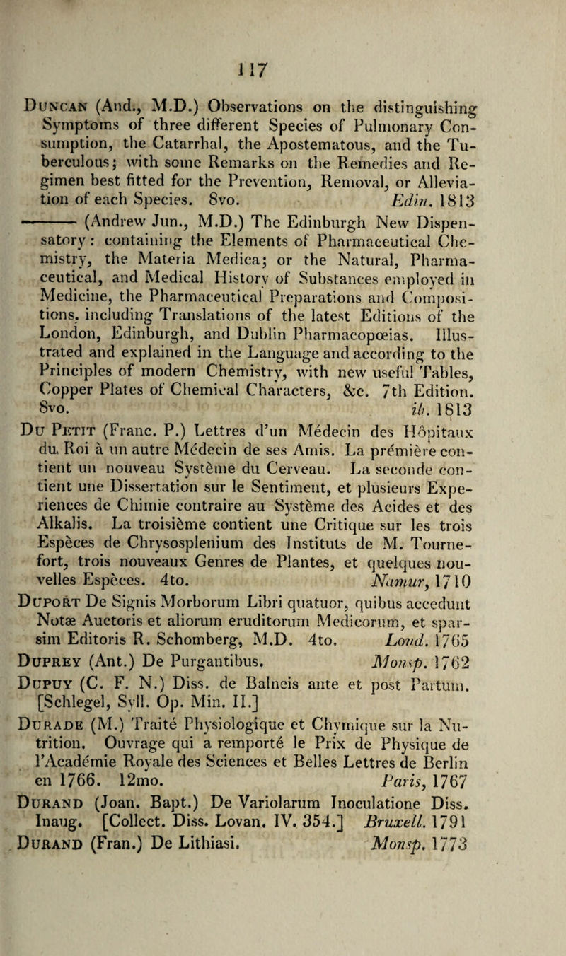 Duncan (And., M.D.) Observations on the distinguishing Symptoms of three different Species of Pulmonary Con¬ sumption, the Catarrhal, the Apostematous, and the Tu¬ berculous; with some Remarks on the Remedies and Re¬ gimen best fitted for the Prevention, Removal, or Allevia¬ tion of each Species. 8vo. 1813 -■— ' (Andrew Jun., M.D.) The Edinburgh New Dispen¬ satory : containing the Elements of Pharmaceutical Che¬ mistry, the Materia Medica; or the Natural, Pharma¬ ceutical, and Medical History of Substances employed in Medicine, the Pharmaceutical Preparations and Composi¬ tions, including Translations of the latest Editions of the London, Edinburgh, and Dublin Pharmacopoeias. Illus¬ trated and explained in the Language and according to the Principles of modern Chemistry, with new useful Tables, Copper Plates of Chemical Characters, &amp;c. 7th Edition. 8vo. 7*/;. 1813 I Du Petit (Franc. P.) Lettres d’un Medecin des Hopitaux du. Roi a un autre McMecin de ses Amis. La premiere con- tient uii nouveau Svsteme du Cerveau. La seconde con- tient une Dissertation sur le Sentiment, et plusieurs Expe¬ riences de Chimie contraire au Systeme des Acides et des Alkalis. La troisi^me contient une Critique sur les trois Especes de Chrysosplenium des Instituts de M. Tourne- fort, trois nouveaux Genres de Plantes, et quelques nou- velles Especes. 4to. Na7nur,\7\0 Duport De Signis Morborum Libri quatuor, quibus acceduiit Notae Auctoris et aliorum eruditorum Medicorum, et spar- sim Editoris R. Schomberg, M.D. 4to. Lond. 17()5 DupreY (Ant.) De Purgantibus. IMonsp. 1762 Dupuy (C. F. N.) Diss. de Balneis ante et post Partum. [Schlegel, Syll. Op. Min. II.] Durade (M.) Traite Physiologique et Chymique sur la Nu¬ trition. Ouvrage qui a remporte le Prix de Physique de PAcademie Royale des Sciences et Belles Lettres de Berlin en 1766. 12mo. Paris, 1767 Durand (Joan. Bapt.) De Variolarum Inoculatione Diss. Inaug. [Collect. Diss. Lovan, IV. 354.] Bruxell. 1791 Durand (Fran.) De Lithiasi. Monsp. 1773