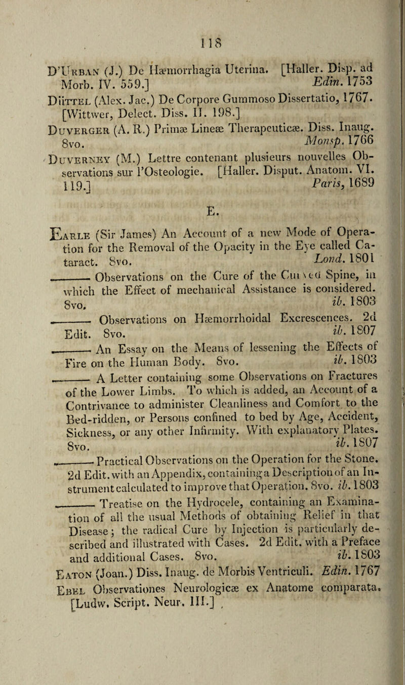D’Ukban (J.) Do Ha^morrhagia Uterina. [Haller. Disp. ad Morb. IV. 559.] Edin. 1753 DiiTTEL (Alex. Jac.) De Corpore Gummoso Dissertatio, 1767. [Wittwer, Delect. Diss, II. 198.] Duverger (A. R.) Primae Linese Tlierapcuticae. Diss. Inaiig. 0VO, Moiup. 1766 Duverney (M.) Lettre contcnant plusieurs nouvelles Ob¬ servations sur POsteologie. [Haller. Disput. Anatom. VI. ParA, 1689 E. Earle (Sir James) An Account of a new Mode of Opera¬ tion for the Removal of the Opacity in the Eye called Ca¬ taract. 8vo. Lond, 1801 Observations on the Cure of the Cumeci Spine, in — _ . .vl* • •1 1 which the Effect of mechanical Assistance is considered, gvo. 1803 __ Observations on Haemorrhoidal Excrescences. 2d Edit. 8vo. 1S07 ___ An Essay on the Means of lessening the Effects of Fire on the Human Body. Svo. 1803 A Letter containing some Observations on Fractures of the Lower Limbs. To which is added, an Account of a Contrivance to administer Cleanliness and Comfort to the Bed-ridden, or Persons confined to bed by Age, Accident, Sickness, or any other Infirmity. With explanatorv Plates. Svo. ^'^-1807 ___ Practical Observations on the Operation for the Stone. 2d Edit, with an Appendix, containinga Description of an In¬ strument calculated to improve tiiatOperation. Svo. ?7;. 1803 ___ Treatise on the Hydrocele, containing an Examina¬ tion of all the usual Methods of obtaining Relief in that Disease; the radical Cure by Injection is particularly de¬ scribed and illustrated with Cases. 2d Edit, with a Preface and additional Cases. 8v'o. ih» 1803 Eaton (Joan.) Diss. Inaiig. de Morbis Ventriculi. Edin. 1767 Ebel Observationes Neurologicae ex Anatoine comparata. [Ludw. Script. Neur. IIL] ,