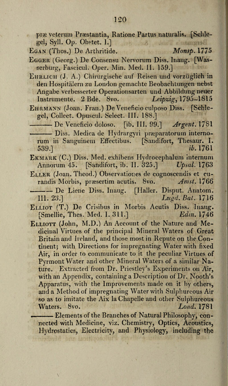 prae veterum Praestantia, Ratione Partus naturalis, [Schle- gel, Syll. Op. Obstet. 1.] Egan (Thos.) De Arthritide. Monsp. 1775 Egger (Georg.) De Consensu Nervorum Diss. Inaug. [Was- serburg, Fascicul. Oper. Min. Med. II. 159.] Ehrlich (J. A.) Chinirgische auf Reisen und vorzuglich in den Hospitaler!! zu London gemachte Beobachtiingen nebst Angabe verbesserter Operationsarten und Abbildung neuer Instriimente. 2 Bde. 8vo. Leipzig, 1795-1815 Ehrmann (.loan. Fran.) De Veneficio culposo Diss. [Scble- gel, Collect. Opuscul. Select. III. 1S8.] -De Veneficio doloso. [ib. III. 99.] Argent. 1781 —— Diss. Medica de Hydrargyii praeparatoruin interno- rum in Sanguineni Effectibiis. [Sandifoit, Thesaur. I. 539.] ih. 1761 Ekmark (C.) Diss. Med. exhibens Hydrocephalum Internum Annorum 45. [Saiidifort, ib. II. 325.] Upsal. 1763 Eller (Joan. Theod.) Observatioiies de cognoscendis et cu- randis Morbis, praesertim acutis. 8vo. Amsi. 1766 ... ■ —— De Liene Diss. Inaug. [Haller. Disput. Anatom. III. 23.] Lugd. Bat. 1716 Elliot (T.) De Crisibus in Morbis Acutis Diss. Inaug. [Smellie, Thes. Med. I. 311.] Edin. 1746 Elliott (John, M.D.) An Account of the Nature and Me¬ dicinal Virtues of the principal Mineral Waters of Great Britain and Ireland, and those most in Repute on the Con¬ tinent; with Directions for impregnating Water with fixed Air, in order to communicate to it the peculiar Virtues of Pyrmont Water and other Mineral Waters of a similar Na¬ ture. Extracted from Dr. Priestley’s Experiments on Air, with an iVppendix, containing a Description of Dr. Nooth’s Apparatus, with the Improvements made on it by others, and a Method of impregnating Water with Sulphureous Air so as to imitate the Aix la Chapelle and other Sulphureous Waters. 8vo. Load, 1781 --Elements of the Branches of Natural Philosophy, con¬ nected with Medicine, viz. Chemistry, Optics, Acoustics, Hydrostatics, Electricity, and Physiology, including the