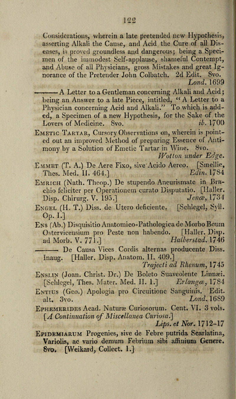1^2 Considerations, wherein a late pretended new Hypothesis^ asserting Alkali the Cause, and Acid the Cure of all Dis¬ eases, is proved groundless and dangerous; being a Sped- I men of the immodest Self-applause, shameful Contempt, ■jl and Abuse of all Physicians, gross Mistakes and great Ig- a| norance of the Pretender John Colbatch, 2d Edit. Svo. 9: Lond. 1699 1 ---A Letter to a Gentleman concerning Alkali and Acid; being an Answer to a late Piece, intitled, A Letter to a Physician concerning Acid and Alkali.^’ To which is add¬ ed, a Specimen of a new Hypothesis, for the Sake of the Lovers of Medicine. Svo. ih. 1700 Emetic Tartar, Cursory Observations on, wherein is point¬ ed out an improved Method of preparing Essence of Anti¬ mony by a Solution of Emetic Tartar in Wine. Svo. IVotton under Edge. Emmet (T. A.) De Acre Fixo, sive Acido Aereo. [Sinellie, Thes. Med. 11. 464.] Edin, 1784 Emrich (Nath. Theop.) De stupendo Aneurismate in Bra- chio feliciter per Operationem curato Disputatio. [Haller. Disp. Chirurg. V. 195.] Jence, 1734 Engel (H. T.) Diss. de Utero deficiente, [Schlegel, Syil. Op. I.] Ens (Ab.) Disquisitio Anatomico-Pathologica de Morbo Bourn Ostervicensium pro Peste non habendo, [Haller. Disp. ad Morb. V. 771.] Halberstad. 1746 -- De Causa Vices Cordis alternas producente Diss. Inaug. [Haller. Disp. Anatom. H. 409.] Trajecti ad Rlierium, 1745 Enslin (Joan. Christ. Dr.) De Boleto Suaveolente Linnaei. [Schlegel, Thes. Mater. Med. II. 1.] Erla7igce, 1784 Entius (Geo.) Apologia pro Circuitionc Sanguinis. Edit, ait, Svo. Lo7id.\idS9 Ephemerides Acad. Naturae Curiosorum. Cent, VI. 3 vols. \A Continuation of Miscellanea Curiosa.’\ Lips. e/ATor, 1712-17 Epidemiarum Progenies, sive de Febre putrida Scarlatina,. Variolis, ac vario demum Febrium sibi affinium Genere. 8vo. [Weikard, Collect. 1.}
