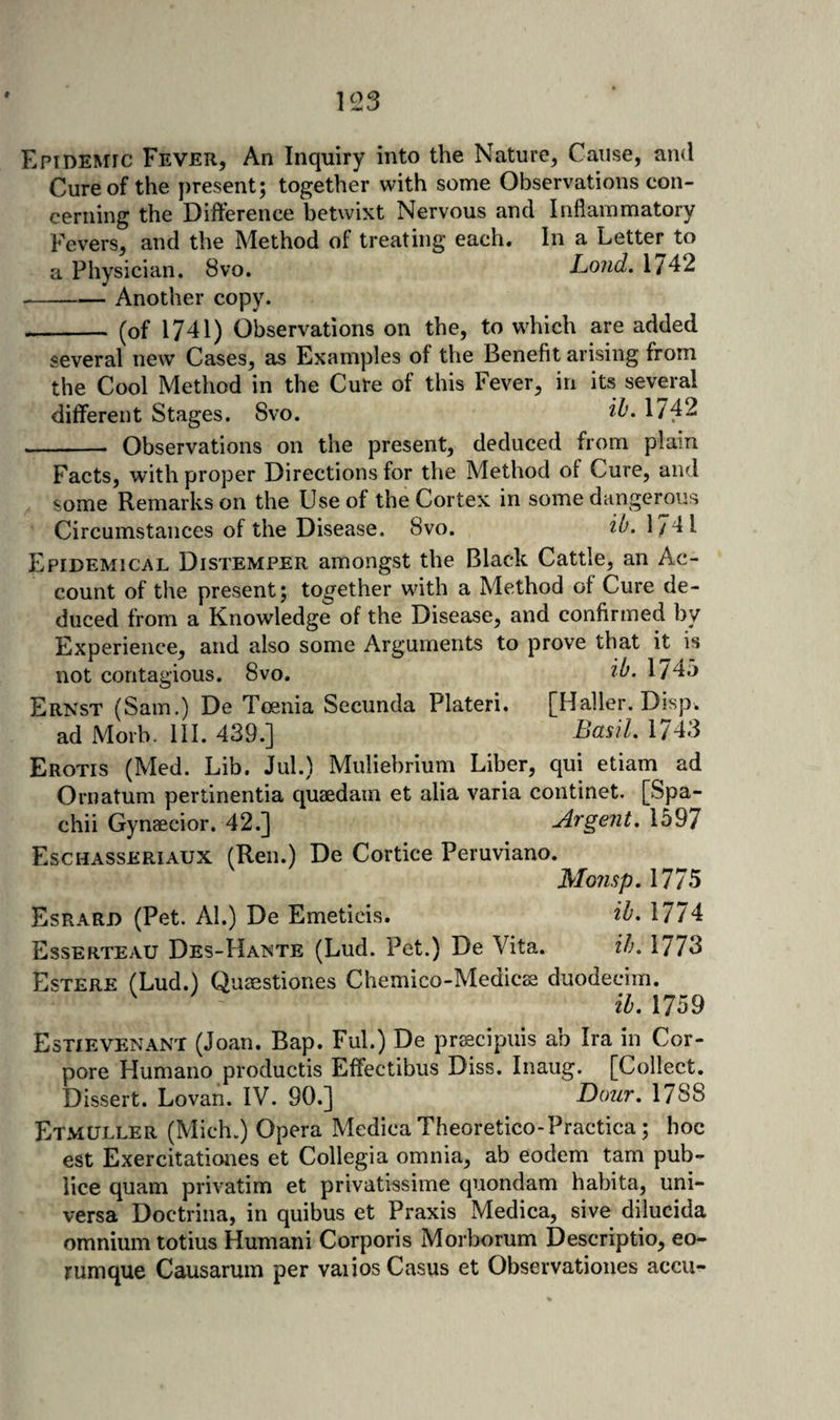 Epidemic Fever, An Inquiry into the Nature, Cause, and Cure of the yiresent; together with some Observations con¬ cerning the Difference betwixt Nervous and Inflammatory Fevers, and the Method of treating each. In a Letter to a Physician. 8vo. Loud, 1742 -Another copy. - (of 1741) Observations on the, to which are added several new Cases, as Examples of the Benefit arising from the Cool Method in the Cure of this Fever, in its several different Stages. Svo. 1742 -- Observations on the present, deduced from plain Facts, with proper Directions for the Method of Cure, and some Remarks on the Use of the Cortex in some dangerous Circumstances of the Disease. Svo. ib. 1/4 I Epidemical Distemper amongst the Black Cattle, an Ac¬ count of the present; together with a Method of Cure de¬ duced from a Knowledge of the Disease, and confirmed by Experience, and also some Arguments to prove that it is not contagious. Svo. ib. 1745 Ernst (Sam.) De Tcenia Secunda Plateri. [Haller. Disp. ad Morb. ill. 439.] Basil, 1743 Erotis (Med. Lib. Jul.) Muliebrium Liber, qui etiam ad Ornatum pertinentia quaedain et alia varia continet. [Spa- chii Gynaecior. 42.] Argent, 1597 Eschasseriaux (Ren.) De Cortice Peruviano. Monsp.m^ Esrard (Pet. Al.) De Emeticis. ib, 1774 Esserteau Des-Hante (Lud. Pet.) De Vita. ih, 1773 }i)sTERE (Lud.) Qussstiones Chemico-Medicsa duodecim. ih, 1759 Estievenant (Joan. Bap. Ful.) De prfecipuis ab Ira in Cor- pore Humano productis Effectibus Diss. Inaug. [Collect. Dissert. Lovan. IV. 90.] Dour, 178S Etmuller (Mich.) Opera Medica Theoretico-Practica; hoc est Exercitationes et Collegia omnia, ab eodem tarn pub- lice quam privatim et privatissime quondam habita, uni- versa Doctrina, in quibus et Praxis Medica, sive dilucida omnium totius Humani Corporis Morborum Descriptio, eo- rumque Causarum per vaiios Casus et Observationes accu-
