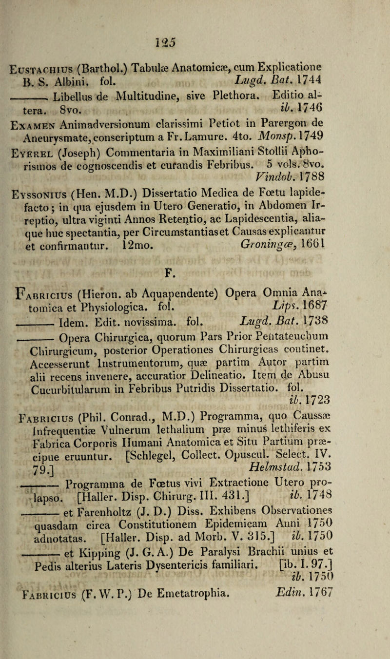 I &lt;25 Eustaohius (Barthol.) Tabulae Anatomicae, cum Expllcatione B, S. Albini. fob Lugd. Bat. 1744 -- Libellus de Multitudine, sive Plethora. Editio al¬ tera. 8vo. 1746 Examen Animadversionum clarissimi Petiot in Parergon de AneiirysmatCjConscriptum a Fr.Lamure. 4to. MonspAlA^ Eyerel (Joseph) Commentaria in Maxiiniliani Stollii Apho- risinos de cognoscendis et curandis Febribus. 5 vols. 8vo. VindohAim Eyssonius (Hen. M.D.) Dissertatio Medica de Foetu lapide- facto; in qua ejusdem in Utero Generatio, in Abdomen Ir- reptio, ultra viginci Annos Reteijtio, ac Lapidescentia, alia- que hue spectantia, per Circumstantiaset Causas explicantur et confirmantur. 12mo. Groningee, 1661 F. Fabricius (Hieron. ab Aquapendente) Opera Omnia Ana* tomica et Physiologica. fol. Lips, 1687 __-Idem. Edit, novissima. fol. Lugd, Bat. \7‘5S ___ Opera Chirurgica, quorum Pars Prior PeUtateuchum Chirurgicum, posterior Operationes Chirurgicas coiitinet. Accesserunt Instrumentorumj quae partim Autor partim alii recens invenere, accuratior Delineatio. Item de Abusu Cuciubilularum in Febribus Piitridis Dissertatio. fol, ib.ms Fabricius (Phil. Conrad., M.D.) Programma, quo Caussae infrequentise Vulnerum lethalium prse minus lethiferis ex Fabrica Corporis Ilumani Anatomica et Situ Partium prse- cipue eruuntur. [Schlegel, Collect. Opuscul. Select. jV. ygj Helmstad. 1753 _Programma de Foetus vivi Extractione Utero pro- lapso. [Haller. Disp. Chirurg. HI. 431.] ib. 1748 _et Farenholtz (J. D.) Diss. Exhibens Observationes quasdam circa Constitutionem Epidemicam Anni 1750 adnotatas. [Haller. Disp. ad Morb. V, 315.] ih, 1750 -et Kipping (J. G. A.) De Paraly si Brachii unius et Pedis alterius Lateris Dysentericis familiari. [ib. I. 97.] ih, 1750