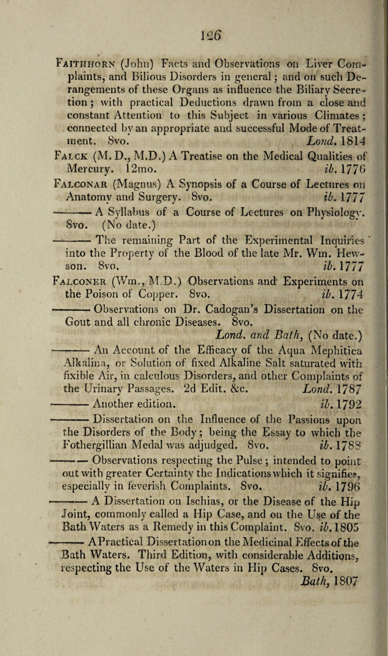 plaints, and Bilious Disorders in general; and on such De¬ rangements of these Organs as influence the Biliary Secre¬ tion ; with practical Deductions drawn from a close and constant Attention to this Subject in various Climates; connected by an appropriate and successful Mode of Treat¬ ment. 8vo. Loud, 1814 Falck (M. D., M.D.) a Treatise on the Medical Qualities of Mercury. 12mo. ib. 1778 Falconar (Magnus) A Synopsis of a Course of Lectures on Anatomy and Surgery. 8vo. ib. 1777 —-A Syllabus of a Course of Lectures on Physiology. 8vo. (No date.) -The remaining Part of the Experimental Inquiries into the Property of the Blood of the late Mr. Win. Hew- son. 8vo. iZ’. 1777 Falconer (Win., M.D.) Observations and Experiments on the Poison of Copper. 8vo. ib. 1774 -Observations on Dr. Cadogan’s Dissertation on the Gout and all chronic Diseases. 8vo. Land, and Bath, (No date.) -An Account of the Efficacy of the Aqua Mephitica Alkalina, or Solution of fixed Alkaline Salt saturated with fixible Air, in calculous Disorders, and other Complaints of the Urinary Passages. 2d Edit. &amp;c. Lond. 1787 -Another edition. ib, 1792 -Dissertation on the Influence of the Passions upon the Disorders of the Body; being the Essay to which the Fothergillian Medal was adjudged. Svo. ib. 178S -Observations respecting the Pulse; intended to point out with greater Certainty the Indications which it signifies, especially in feverish Complaints. Svo. ib, 1796 -- A Dissertation on Ischias, or the Disease of the Hip Joint, commonly called a Hip Case, and on the Lise of the Bathwaters as a Remedy in this Complaint. Svo. fZ'. 1805 -APractical Dissertation on the Medicinal EfFectsofthe Bath Waters. Third Edition, with considerable Additions, respecting the Use of the Waters in Hip Cases. Svo. Bath, 1807