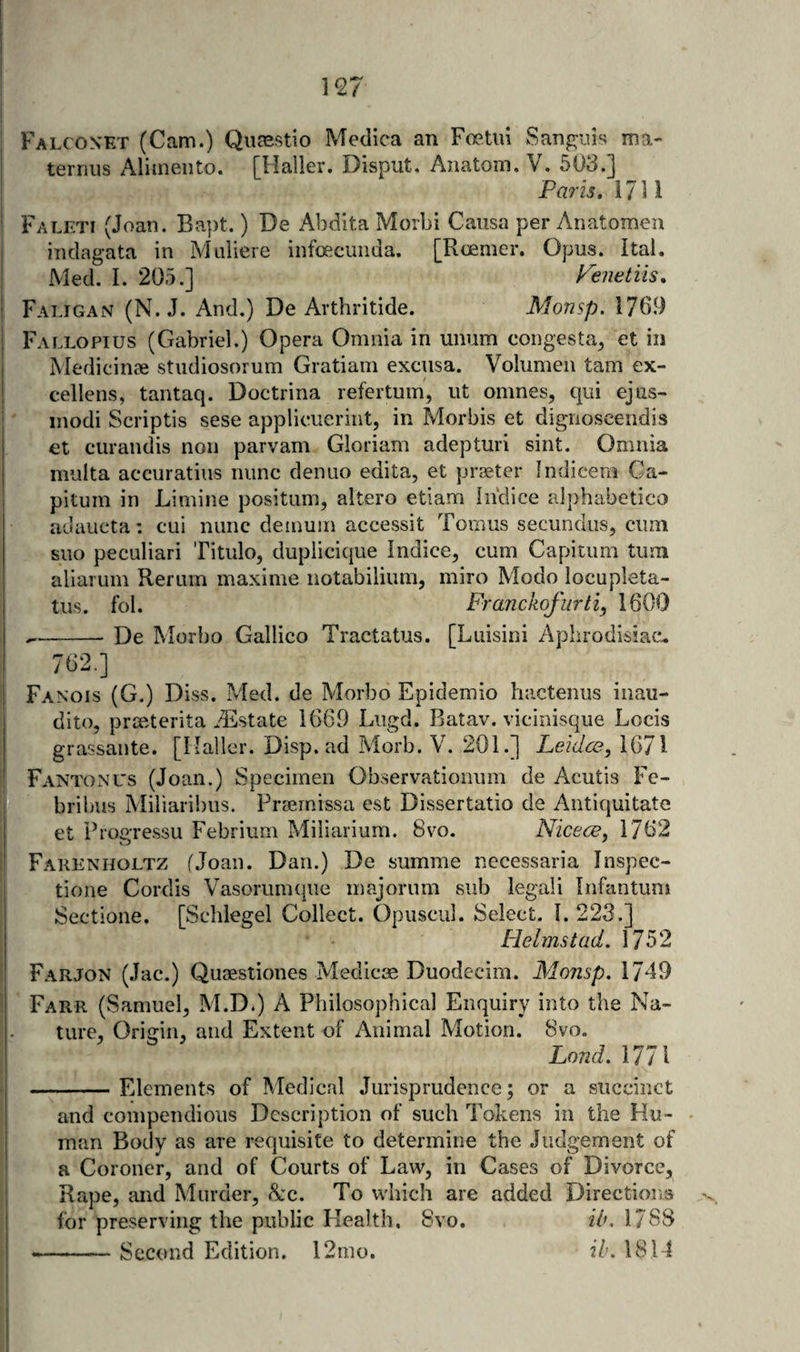 Falconet (Cam.) Qiirestio Medica an Foetid Sanjruis ma- ! terrius Alimeiito. [Haller. Disput. Anatom. V. 503.] Paris, 1711 Faleti (Joan. Bapt.) De Abdita Morbi Causa per Anatomen indagata in Miiiiere iiifoecunda. [Roemer. Opus. Ital. Med. I. 205.] Peiietiis, Faligan (N. J. And.) De Arthritide. Monsp. 1769 Fallopius (Gabriel.) Opera Omnia in unum congesta, et in Medicinae stiidiosorum Gratiam excusa. Volumeii tarn ex- cellens, tantaq. Doctrina refertum, ut omnes, qui ejus- modi Scriptis sese applieuerint, in Morbis et dignoscendis j et curandis non parvam Gloriam adepturi sint. Omnia I multa accuratius nunc denuo edita, et praeter Indicem Ca- pitum in Limine positum, altero etiam Inclice alphabetico adaucta: cui nunc demuin accessit Tomiis secundus, cum suo peculiari Titulo, duplicique Indice, cum Capitum turn ; allarum Rerum maxime notabilium, miro Modo locupleta- tus. fol. Franckofurti, 1600 --De Morbo Gallico Tractatus. [Luisini Aphrodisiac.. 762.] ! Fanois (G.) Diss. Med. de Morbo Epidemio hactenus iiiau- dito, prmterita .'Estate 1669 Liigd. Batav. vicinisque Locis grassante. [Haller. Disp. ad Morb. V. 201.] Leidce, 1671 Fantonus (Joan.) Specimen Observationum de Acutis Fe- bribus Miliaribus. Preemissa est Dissertatio de Antiquitate et PropTessu Febrium ?vliliarium. 8vo. Nicece, 1762 Farenholtz fjoan. Dan.) De summe necessaria Inspec- tione Cordis Vasorumque majorum sub legal! Infantum Sectione. [Schlegel Collect. Opusciil. Select. 1.223.] Helms tad. 1752 Farjon (Jac.) Quaestiones Medicas Duodecim. Monsp. 1749 I ' i Farr (Samuel, M.D.) A Philosophical Enquiry into the Na- |. ture. Origin, and Extent of Animal Motion. 8vo. ! Lond.MlX i -Elements of Medical Jurisprudence; or a succinct I and compendious Description of such Tokens in the Hu- • I man Body as are requisite to determine the Judgement of ' a Coroner, and of Courts of Law, in Cases of Divorce, Rape, and Murder, <S:c. To which are added Directions S for preserving the public Health. 8vo. ib, 1788 I --Second Edition. l2mo. ih. 1814