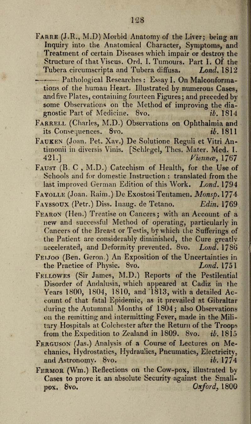l!28 Farre (J.R., M.D) Morbid Anatomy of the Liver; being an Inquiry into the Anatomical Character^ Symptoms, and Treatment of certain Diseases which impair or destroy the Structure of that Viscus. Ord. I. Tumours. Part I. Of the Tubera circumscripta and Tubera diffusa. Lond, 1812 -Pathological Researches: Essay I. On Malconforma- tions of the human Heart. Illustrated by numerous Cases, and five Plates, containing fourteen Figures; and preceded bv some Observations on the Method of improving the dia¬ gnostic Part of Medicine. 8vo. th. 1814 Farrell (Charles, M.D.) Observations on Ophthalmia and its Consequences. 8vo. iZ'. 1811 Fauken (Joan. Pet. Xav.) De Solutione Reguli et Vitri An- timonii in diversis Viiiis. [Schlegel, Thes. Mater. Med. I. 421.] Fit-nnce, 1787 Faust (B. C , M.D.) Catechism of Health, for the Use of Schools and for domestic Instruction : translated from the last improved German Edition of this Work. Land. 1794 Fayolle (Joan. Raim.) De Exostosi Teutamen. Monsp, 1774 Fayssoux (Petr.) Diss. Inaug. de Tetano. Edin. 1769 Fearon (Hen.) Treatise on Cancers; with an Account of a new and successful Method of operating, particularly in Cancers of the Breast or Testis, by which the Sufferings of the Patient are considerably diminished, the Cure greatlv accelerated, and Deformity prevented. 8vo. Loud. 1786 Feijoo (Ben. Geron.) An Exposition of the Uncertainties in the Practice of Physic. 8vo. Land. 1751 Fellowes (Sir James, M.D.) Reports of the Pestilential Disorder of Andalusia, which appeared at Cadiz in the Years 1800, 1804, 1810, and 1813, with a detailed Ac¬ count of that fatal Epidemic, as it prevailed at Gibraltar during the Autumnal Months of 1804; also Observations on the remitting and intermitting Fever, made in the Mili¬ tary Hospitals at Colchester after the Return of the Troops from the Expedition to Zealand in 1809. 8vo. ib. 1815 Ferguson (Jas.) Analysis of a Course of Lectures on Me¬ chanics, Hydrostatics, Hydraulics, Pneumatics, Electricity, and Astronomy. 8vo. ih, 1774 Fermor (Wm.) Reflections on the Cow-pox, illustrated by Cases to prove it an absolute Security against the SmalL pox. 8vo. Oxford^ 1800