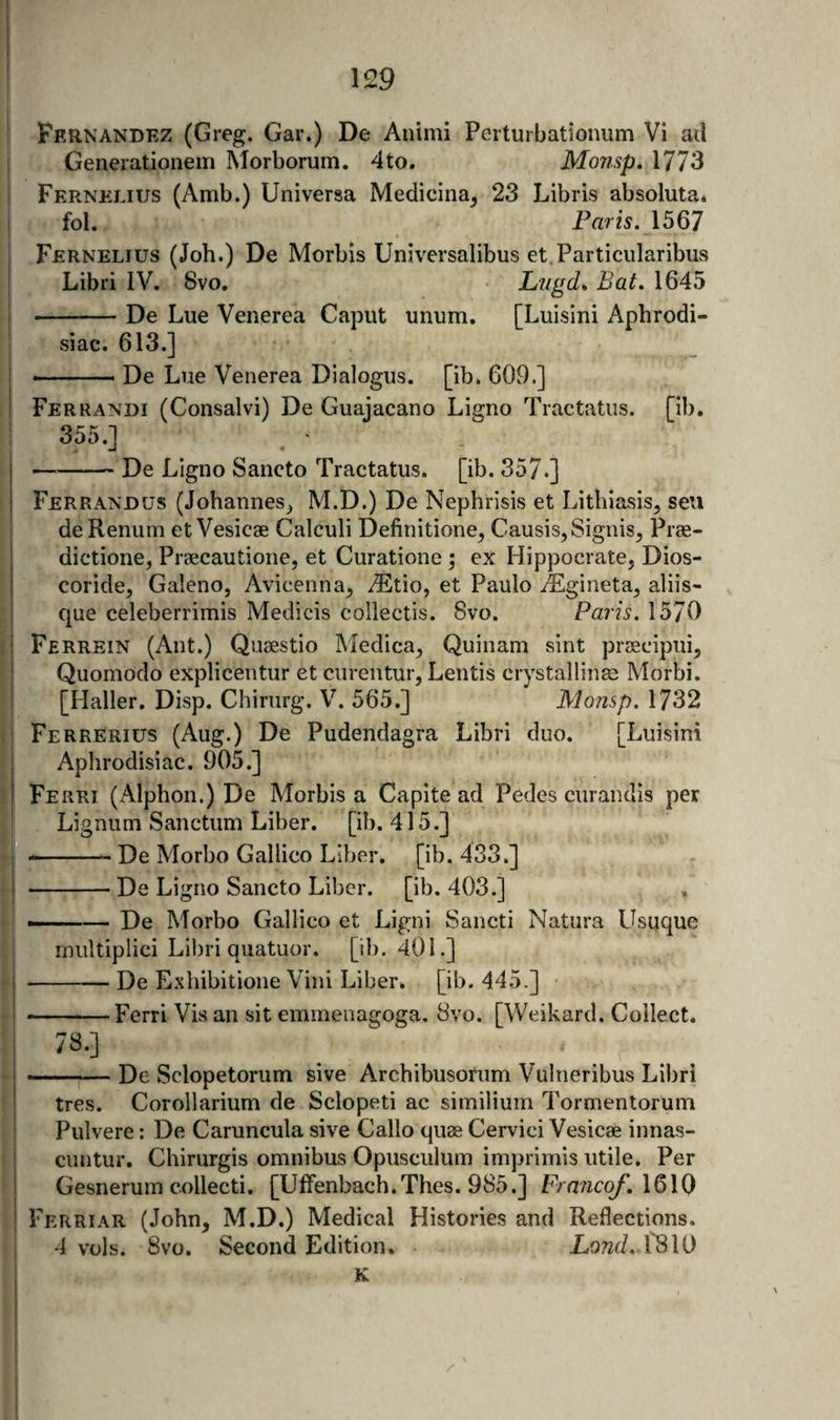 I Fernandez (Greg. Gar.) De Aiiimi Perturbationum Vi ad j Generationem Morborum. 4to. Monsp. 1773 i Fkrnelius (Amb.) Universa Medicina, 23 Libris absoluta* fol. Paris. \5Q7 Fernelius (Joh.) De Morbis Universalibus et.Particiilaribus Libri IV. 8vo. Liigd^ Bat. 1645 I -De Lue Venerea Caput unum. [Luisini Aphrodi- ’ siac. 613.] - De Lue Venerea Dialogus. [ib. 609.] Ferrandi (Consalvi) De Guajacano Ligno Tractatiis. [ib, 355.] -De Ligno Sancto Tractatus. [ib. 357.] Ferrandus (Johannes^ M.D.) De Nephrisis et Lithiasis, seu de Renum et Vesicae Calculi Definitione^ Causis, Signis^ Prae- dictione, Praecautione, et Curatione ; ex Hippocrate, Dios- coride, Galeno, Avicenna^ .®tio, et Paulo iEgineta^ aliis- que celeberrimis Medicis collectis. 8vo. Paris. 1570 Ferrein (Ant.) Quaestio INIedica^ Quinam sint praecipuij Quomodo explicentur et curentur, Lentis crystallinae Morbi. [Haller. Disp. Chirurg. V. 565,] Monsp. 1732 ■ Ferrerius (Aug.) De Pudendagra Libri duo. [Luisini Aphrodisiac. 905.] I Ferri (Alphon.) De Morbis a Capite ad Pedes curandis per L. Lignum Sanctum Liber, [ib. 415.] j --- De Morbo Gallico Liber, [ib. 433.] I — De Ligno Sancto Liber, [ib. 403.] I , De Morbo Gallico et Ligni Sancti Natura Usuque I rniiltiplici Libri quatuor. [ib. 401.] I-De E.xhibitione Vini Liber, [ib. 445.] I -Ferri Vis an sit emmenagoga. 8vo. [Weikard. Collect. ! j ——;— De Sclopetorum sive Archibusoriim Vulneribus Liliri i tres. Corollarium de Sclopeti ac similium Tormentorum Pulvere: De Caruncula sive Callo quae Cervici Vesicae innas- ciintur. Chirurgis omnibus Opusculum imprimis utile. Per Gesnerum collecti. [Ulfenbach.Thes. 985.] FrancoJ\\Q\() I Ferriar (.John, M.D.) Medical Histories and Reflections. 4 vols. 8vo. Second Edition. JLotzc/. I'SIO K