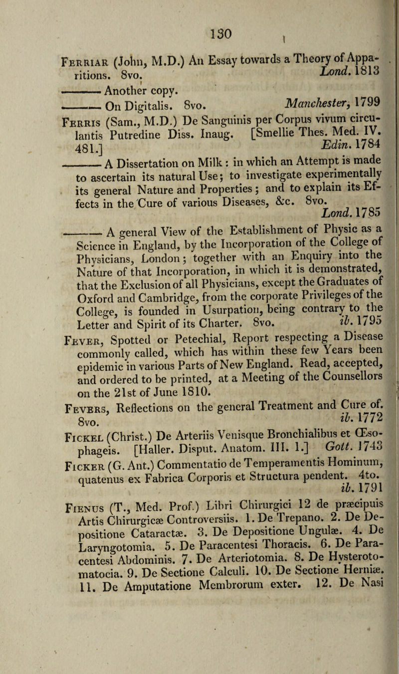 I Ferriar (John, M.D.) An Essay towards a Theory of Appa- ritions. 8vo. Load, 1813 f -Another copy. _On Digitalis. 8vo. Manchester, 1799 Ferris (Sam., M.D.) De Sanguinis per Corpus vivum circu- lantis Putredine Diss. Inaug. [Smellie Thes. Med. IV. 4811 Edin. 1784 ...— A Dissertation on Milk: in which an Attempt is made to ascertain its natural Use; to investigate experimentally its general Nature and Properties 5 and to explain its Ef¬ fects in the'Cure of various Diseases, &amp;c. 8vo. Lond. 1785 _A general View of the Establishment of Physic as a I Science in England, by the Incorporation of the College of Physicians, London; together with an Enquiry into the Nature of that Incorporation, in which it is demonstrated, that the Exclusion of all Physicians, except the Graduates of Oxford and Cambridge, from the corporate Privileges of the College, is founded in Usurpation, being contrary to ^the Letter and Spirit of its Charter. 8vo. 1795 Fever, Spotted or Petechial, Report respecting a Disease commonly called, which has within these few Years been epidemic in various Parts of New England. Read, accepted, and ordered to be printed, at a Meeting of the Counsellors on the 21st of June 1810. ^ Fevers, Reflections on the general Treatment and Cure^of. 8vo. 1/72 Fickel (Christ.) De Arteriis Venisque Bronchialibus et CEso- phageis. [Haller. Disput. Anatom. III. 1.] Go/L J743 Ficker (G. Ant.) Commentatio de Temperamentis Hominum, Quatenus ex Fabrica Corporis et Structura pendent. 4to. ^ il, 1791 Fienus (T., Med. Prof.) Libri Chirurgici 12 de praecipuis Artis Chirurgicae Controversiis. 1. De Irepano. 2. De De- positione Cataractae. 3. De Depositione Ungulae. 4. De Laryngotomia. 5. De Paracentesi Thoracis. 6. De Para- centesi Abdominis. 7» De Arteriotomia. 8. De Hysteroto- matocia. 9. De Sectione Calculi. 10. De Sectione Heiniae. 11. De Amputatione Mcmbrorum exter. 12. De Nasi