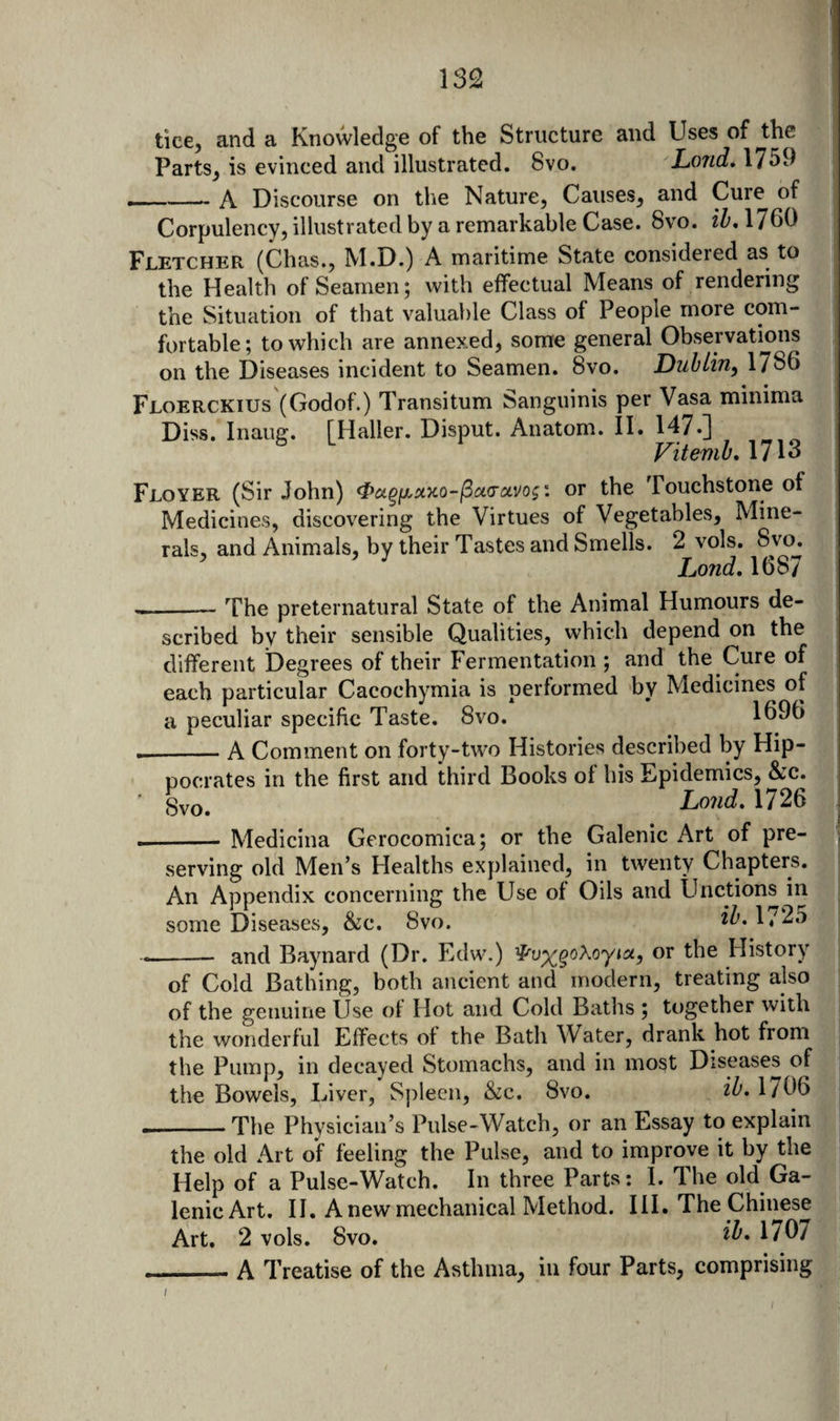 tice, and a Knowledge of the Structure and Uses of the Parts^ is evinced and illustrated. 8vo. Loud, 1759 ___—- A Discourse on the Nature, Causes, and Cure of Corpulency, illustrated by a remarkable Case. 8vo. ih, 1760 Fletcher (Chas., M.D.) A maritime State considered as to the Health of Seamen; with effectual Means of rendering the Situation of that valuable Class of People more com¬ fortable; to which are annexed, some general Observations on the Diseases incident to Seamen. 8vo. DuhLiny 1/86 Floerckius (Godof.) Transitum Sanguinis per Vasa minima Diss. Inaiig. [Haller. Disput. Anatom. II. 147.] Vitemh, 1713 Floyer (Sir John) <Poig{j.x>co-^ci(Tuvogi or the Touchstone of Medicines, discovering the Virtues of Vegetables, Mine¬ rals, and Animals, by their Tastes and Smells. 2 vols. 8vo. ' Lond. \QS7 ^ — The preternatural State of the Animal Humours de¬ scribed by their sensible Qualities, which depend on the different Degrees of their Fermentation ; and the Cure of each particular Cacochymia is performed by Medicines of a peculiar specific Taste. 8vo. 1696 __A Comment on forty-two Histories described by Hip¬ pocrates in the first and third Books of his Epidemics, &amp;:c. ■ Svo. Lo7id, 1726 --- Medicina Gerocomica; or the Galenic Art of pre- i serving old Men’s Healths explained, in twenty Chapters. An Appendix concerning the Use of Oils and Unctions in some Diseases, &amp;:c. 8vo. 17^^ --- and Baynard (Dr. Edw.) or the History of Cold Bathing, both ancient and modern, treating also of the genuine Use of Hot and Cold Baths ; together with the wonderful Effects of the Bath Water, drank hot from the Pump, in decayed Stomachs, and in most Diseases of the Bowels, Liver, Spleen, &amp;c. 8vo. iZ’. 1/06 --The Physician’s Pulse-Watch, or an Essay to explain the old Art of feeling the Pulse, and to improve it by the Help of a Pulse-Watch. In three Parts: 1. The old Ga¬ lenic Art. II. A new mechanical Method. III. The Chinese Art. 2 vols. 8vo. 1707 I - A Treatise of the Asthma, in four Parts, comprising