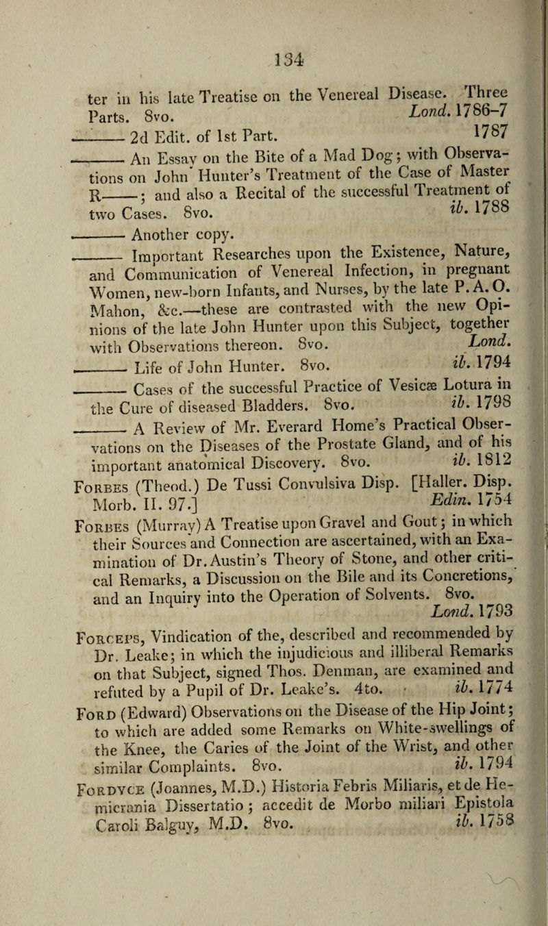 Parts. 8vo. Lond, 1786-7 --2d Edit, of 1st Part. 1787 _An Essay on the Bite of a Mad Dog; with Observa¬ tions on John Hunter’s Treatment of the Case of Master R_; and also a Recital of the siiccessful Treatment of two Cases. 8vo. 17^^ -Another copy. _ Important Researches upon the Existence, Nature, and Communication of Venereal Infection, in pregnant Women, new-born Infants, and Nurses, by the late P. A. O. Mahon, &amp;:c.—these are contrasted with the new Opi¬ nions of the late John Hunter upon this Subject, together with Observations thereon. 8vo. Lond, -Life of John Hunter. 8vo. iZ'. 1794 ___ Cases of the successful Practice of Vesicse Lotura in the Cure of diseased Bladders. 8vo. 1798 ___ A Review of Mr. Everard Home’s Practical Obser¬ vations on the Diseases of the Prostate Gland, and of his important anatomical Discovery. 8vo. ih. 1812 Forbes (Theod.) De Tussi Convulsiva Disp. [Haller. Disp. Morb.II.97.] Edin,\lbA Forbes (Murray) A Treatise upon Gravel and Gout; in which their Sources'and Connection are ascertained, with an Exa¬ mination of Dr. Austin’s Theory of Stone, and other criti¬ cal Remarks, a Discussion on the Bile and its Concretions, and an Inquiry into the Operation of Solvents. 8vo. Lond. 1793 Forceps, Vindication of the, described and recommended by Dr. Leake; in which the injudicious and illiberal Remarks on that Subject, signed Thos. Denman, are examined and refuted by a Pupil of Dr. Leake’s. 4to. * ih, 1//4 Ford (Edward) Observations on the Disease of the Hip Joint; to which are added some Remarks on White-swellings of the Knee, the Caries of the Joint of the Wrist, and other similar Complaints. 8vo. 1794 Fordyce (Joannes, M.D.) Historia Febris Miliaris, etde He- micrania Dissertatio; accedit de Morbo miliari Epistola Caroli Balguy, M.D. 8vo. ih. 1758