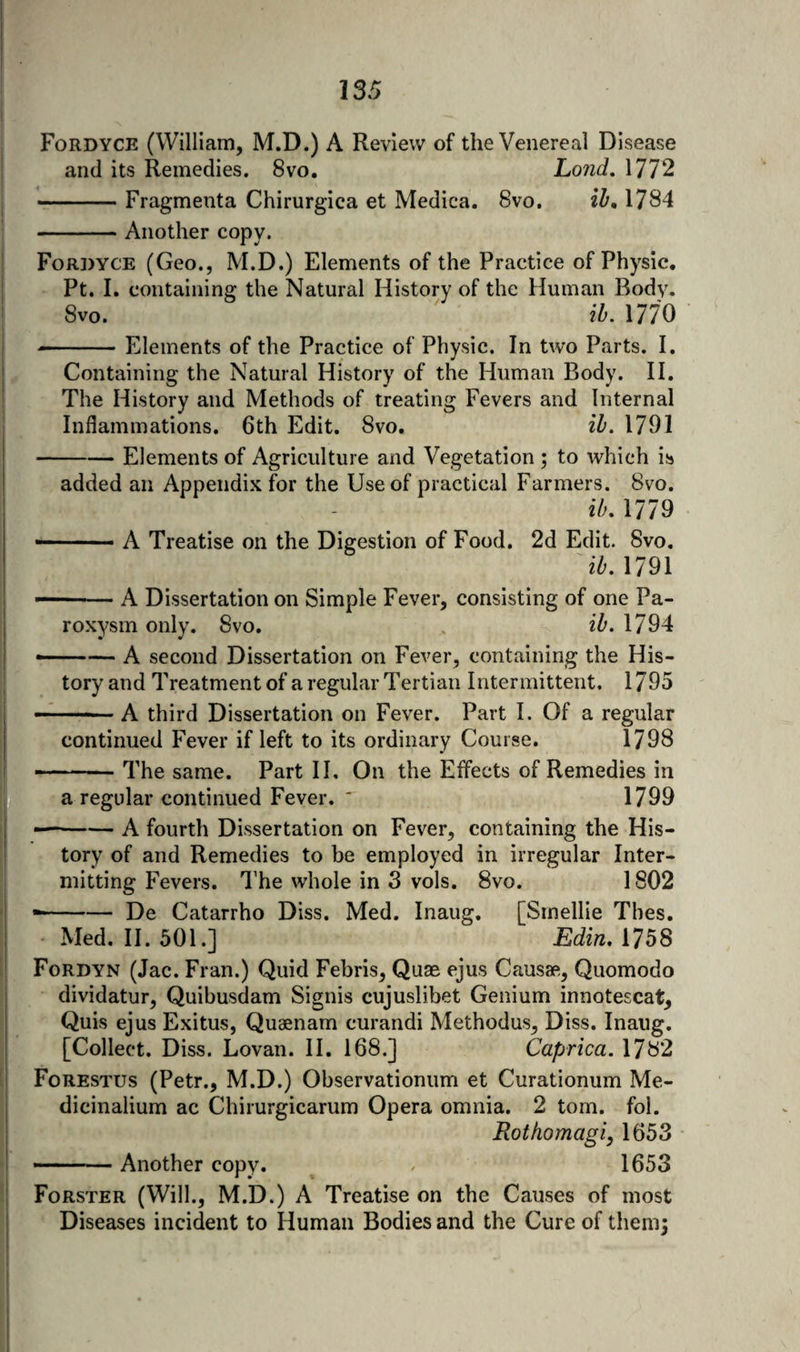 Fordyce (William, M.D.) A Review of the Venereal Disease and its Remedies. 8vo. Lond, 1772 -Fragmenta Chirurgica et Medica. 8vo. 1784 -Another copy. Fordyce (Geo., M.D.) Elements of the Practice of Physic. ■ Pt. I. containing the Natural History of the Human Body. 8vo. lb. 1770 --Elements of the Practice of Physic. In two Parts. I. Containing the Natural History of the Human Body. H, The History and Methods of treating Fevers and Internal Inflammations. 6th Edit. 8vo. ih. 1791 -Elements of Agriculture and Vegetation ; to which is added an Appendix for the Use of practical Farmers. 8vo. ib, 1779 —■ - ■ ■ A Treatise on the Digestion of Food. 2d Edit. 8vo, 1791 — -A Dissertation on Simple Fever, consisting of one Pa¬ roxysm only. 8vo. , ib. 1794 •-A second Dissertation on Fever, containing the His¬ tory and Treatment of a regular Tertian Intermittent. 1795 — -A third Dissertation on Fever. Part I. Of a regular continued Fever if left to its ordinary Course. 1798 -- The same. Part 11. On the Effects of Remedies in a regular continued Fever. ' 1799 — -A fourth Dissertation on Fever, containing the His¬ tory of and Remedies to be employed in irregular Inter¬ mitting Fevers. I’he whole in 3 vols. 8vo. 1802 --De Catarrho Diss. Med. Inaug, [Smellie Thes. Med. II. 501.] Edin, 1758 Fordyn (Jac. Fran.) Quid Febris, Quae ejus Causae, Quomodo dividatur, Quibusdam Signis cujuslibet Genium innotescat^ Quis ejus Exitus, Quaenam curandi Methodus, Diss. Inaug. [Collect. Diss. Lovan. H. 168.] Caprica. 1782 Forestus (Petr., M.D.) Observationum et Curationum Me- dicinalium ac Chirurgicarum Opera omnia. 2 tom. fol. Rotfiomagi, 1653 -- Another copy. 1653 Forster (Will., M.D.) A Treatise on the Causes of most Diseases incident to Human Bodies and the Cure of them;