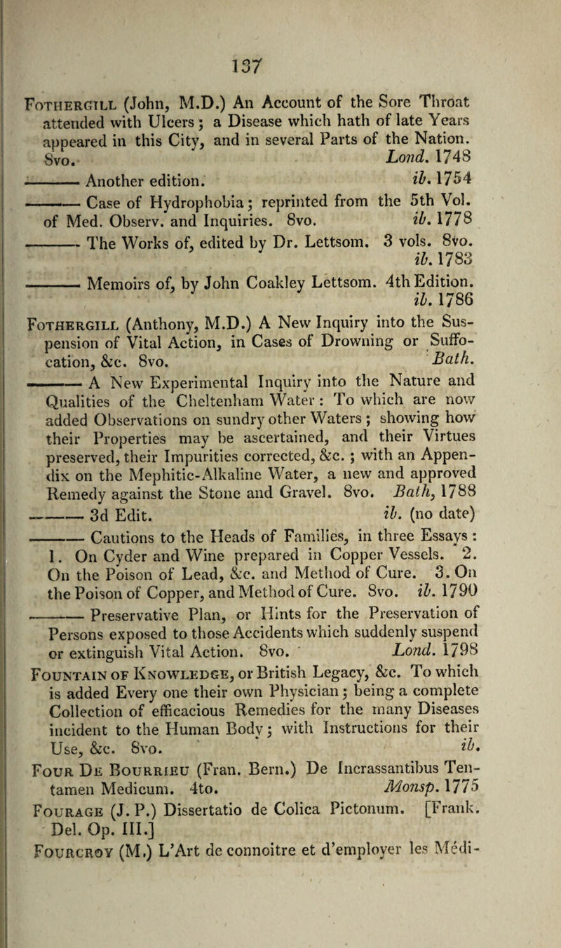 Fothergill (John, M.D.) An Account of the Sore Throat attended with Ulcers ; a Disease which hath of late Years appeared in this City, and in several Parts of the Nation. Svo. Lond, 1748 •-Another edition. ilf* 1754 ■ — Case of Hydrophobia; reprinted from the 5th Vol. of Med. Observ. and Inquiries. Svo. ib* 1778 -The Works of, edited by Dr. Lettsom. 3 vols. 8Vo. ih. 1783 -Memoirs of, by John Coakley Lettsom. 4th Edition. ih, 1786 Fothergill (Anthony, M.D.) A New Inquiry into the Sus¬ pension of Vital Action, in Cases of Drowning or Suffo¬ cation, &amp;c. Svo. Bath. «■' -— A New Experimental Inquiry into the Nature and Qualities of the Cheltenham Water : To which are now added Observations on sundry other Waters ; showing how their Properties may be ascertained, and their Virtues preserved, their Impurities corrected, &amp;c. ; with an Appen¬ dix on the Mephitic-Aik aline Water, a new and approved Remedy against the Stone and Gravel. Svo. Bath, 1788 -3d Edit. ih- (no date) -Cautions to the Heads of Families, in three Essays : 1. On Cyder and Wine prepared in Copper Vessels. 2. On the Poison of Lead, Sjc. and Method of Cure. 3. On the Poison of Copper, and Method of Cure. Svo. ih. 1790 -Preservative Plan, or Hints for the Preservation of Persons exposed to those Accidents which suddenly suspend or extinguish Vital Action. Svo. Lond. 1798 Fountain of Knowledge, or British Legacy, &amp;c. To which is added Every one their own Physician; being a complete Collection of efficacious Remedies for the many Diseases incident to the Human Body; with Instructions for their Use, &amp;c. Svo. Four De Bourrieu (Fran. Bern.) De Incrassantibus Ten- tamen Medicum. 4to. Monsp. 1775 Fourage (J. P.) Dissertatio de Colica Pictoniim. [Frank. Del. Op. III.] Fourcroy (M.) L’Art deconnoitre et d’employer les Medi-