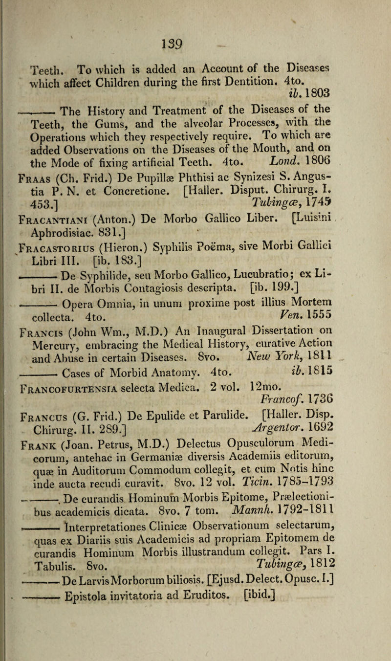 Teeth. To which is added an Account of the Diseases which affect Children during the first Dentition. 4to. il. 1803 —--The History and Treatment of the Diseases of the Teeth, the Gums, and the alveolar Processes, with the Operations which they respectively require. To which are added Observations on the Diseases of the Mouth, and on the Mode of fixing artificial Teeth. 4to. Lond, 1806 Fraas (Ch. Frid.) De Pupillae Phthisi ac Synizesi S. Angus- tia P. N. et Concretione. [Haller. Disput. Chirurg. I, 453,] Tulingc^, 1745 Fracantiani (Anton.) De Morbo Gallico Liber. [Luismi ' Aphrodisiac. 831.] Fracastorius (Hieron.) Syphilis Poema, sive Morbi Gallici Librilll. [ib. 183.] -De Syphilide, sen Morbo Gallico, Lucubratio; ex Li- bri II. de Morbis Contagiosis descripta. [ib. 19.9.] -— Opera Omnia, in unuin proxime post illius Mortem collecta. 4to. Fen, 1555 Francis (John Wm., M.D.) An Inaugural Dissertation on Mercury, embracing the Medical History, curative Action and Abuse in certain Diseases. 8vo. New York, 1811 —^-- Cases of Morbid Anatomy. 4to. 1815 Francofurtensia selecta Medica. 2 vol. 12mo. Francof, 1736 Francus (G. Frid.) De Epulide et Parulide. [Haller. Disp. . Chirurg. II. 289.] Argentor, 1692 Frank (Joan. Petrus, M.D.) Delectus Opusculorum Medi- corum, antehac in Germaniae diversis Academiis editorum, quse in Auditoruin Commodum collegit, et cum Nntis hinc inde aucta recudi curavit. 8vo. 12 vol. Ticin. 1785-1/93 _, De curandis Hominum Morbis Epitome, Praeleetioni- bus academicis dicata. 8vo. 7 tom. Mannii, 1792-1811 . Interpretationes Clinicae Observationum selectarum, quas ex Diariis suis Academicis ad propriam Epitomem de curandis Hominum Morbis illustrandum collegit. Pars I. Tabulis. 8vo. TubingiPy 1812 -^DeLarvisMorborum biliosis. £Ejusd. Delect. Opusc. I.] -Epistola invitatoria ad Erudites, [ibid.]