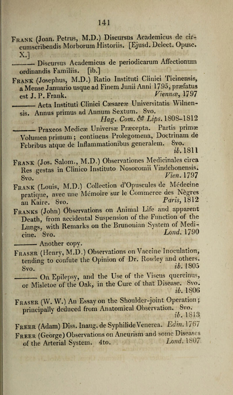 Frank (Joan. Petrus, M.D.) Discursus Academicus de cir- cumscribendis Morborum Historiis. [Ejusd. Delect. Opusc. X.] ^ __ Discursus Academicus de periodicarum AfFectionum ordinandis Familiis. [ib.] Frank (Josephus, M.D.) Ratio Instituti Clinici Ticinensis, a Mense Januario usque ad Finem Junii Anni 1795, praefatus est J. P. Frank. Fiennes, 1797 _Acta Instituti Clinici Caesareae Universitatis Wilnen- sis. Annus primus ad Annum Sextum. 8vo. Hag* Com. ^ Lips.\S0S-\8\2 Praxeos Medicas Universae Pra6cepta. Partis primae Volumen primum ^ continens Prolegomena, Doctrinam de Febribus atque de Inflammationibus generalem. 8vo. iZ’. 1811 Frank (Jos. Salom., M.D.) Observationes Medicinales circa Res vestas in Clinico Instituto Nosocomii Vindebonensis. 8vo. Fien.mi Frank (Louis, M.D.) Collection d’Opuscules de Medecine pratique, avec ime Memoire sur le Commerce des Negres ail Kaire. 8vo. Paris, 1812 Franks (John) Observations on Animal Life^ and apparent Death, from accidental Suspension of the Function of the Lumrs, with Remarks on the Brunonian System of Medi- cinef 8vo. Lond. 1790 -Another copy. Fraser (Henry, M.D.) Observations on Vaccine Inoculation, tending to confute the Opinion of Dr. Rowley and others. 8vo. 2^.1805 __ On Epilepsy, and the Use of the Viscus quercinus, or Misletoe of the Oak, in the Cure of that Disease. 8vo. ib. 1806 4 Fraser (W. W.) An Essay on the Shoulder-joint Operation; principally deduced from Anatomical Observation. ^ 8vo. ib. 1813 Freer (Adam) Diss. Inaug. de SyphilideVenerea. Edm. 1767 Freer (George) Observations on Aneurism and some Diseases of the Arterial System. 4to. Lond. 180/