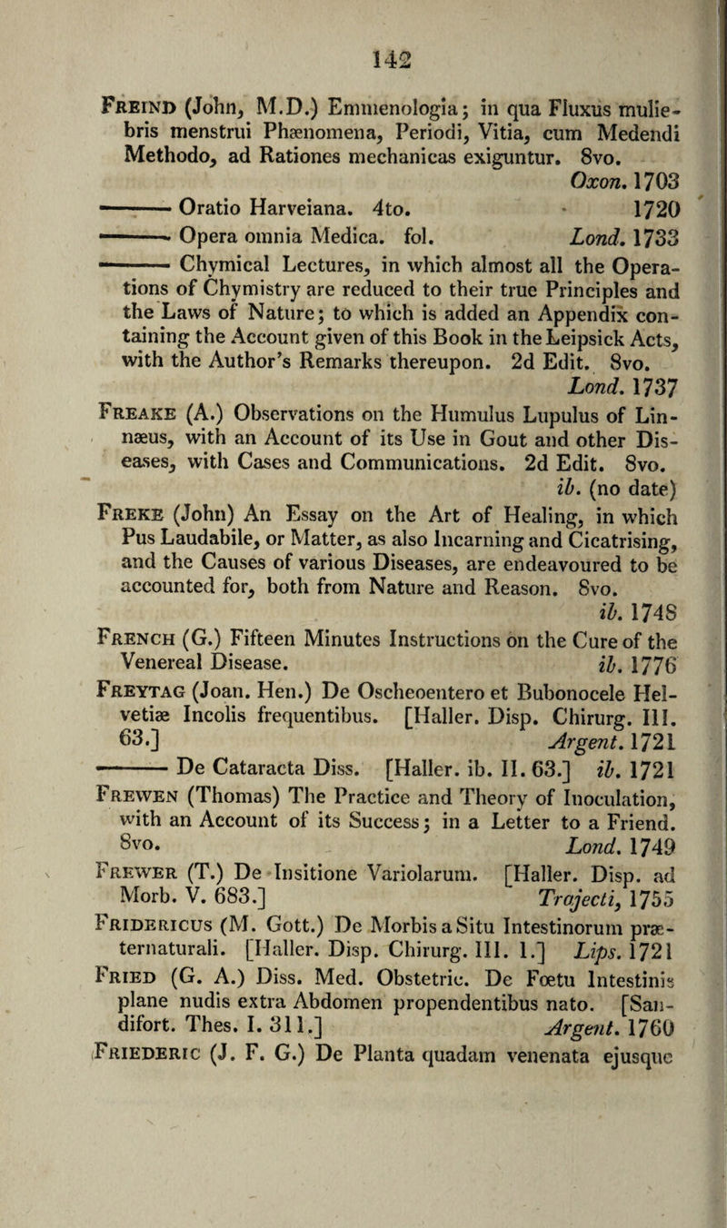 Freind (John^ M.D.) Eminenologia; in qua FIuxus mulie- bris menstrui Phsenomena, Periodi, Vitia, cum Medendi Methodo, ad Rationes mechanicas exiguntur. 8vo. Oxon, 1703 --Oratio Harveiana. 4to. 1720 ■' Opera omnia Medica. fol. Lond, 1733 Chymical Lectures^ in which almost all the Opera¬ tions of Chymistry are reduced to their true Principles and the Laws of Nature; to which is added an Appendix con¬ taining the Account given of this Book in the Leipsick Acts, with the Author’s Remarks thereupon. 2d Edit. 8vo. Lond, 1737 Freake (A.) Observations on the Hiimulus Lupulus of Lin¬ naeus, with an Account of its Use in Gout and other Dis¬ eases, with Cases and Communications. 2d Edit. 8vo. ih. (no date) Freke (John) An Essay on the Art of Healing, in which Pus Laudabile, or Matter, as also Iiicarning and Cicatrising, and the Causes of various Diseases, are endeavoured to be accounted for, both from Nature and Reason. 8vo. iL 1748 French (G.) Fifteen Minutes Instructions on the Cure of the Venereal Disease. 2^. 1776 Freytag (Joan. Hen.) De Oscheoentero et Bubonocele Hel- vetiae Incolis frequentibus. [Haller. Disp. Chirurg. III. 63.] ArgentAT2V -- De Cataracta Diss. [Haller, ib. 11. 63.] ih, 1721 Frewen (Thomas) The Practice and Theory of Inoculation, with an Account of its Success; in a Letter to a Friend. Svo. , Lond. 1749 Frew'Er (T.) De Insitione Variolarum. [Haller. Disp. ad Morb. V. 683.] Trojecti, 1755 Fridericus (M. Gott.) De MorbisaSitu Intestinoruni prae- ternaturali. [Haller. Disp. Chirurg. III. 1.] Lips. 1721 Fried (G. A.) Diss. Med. Obstetric. De Foetu Intestinis plane nudis extra Abdomen propendentibus nato. [San- difort. Thes. I. 311.] Argent. 1760 (Friederic (J. F. G.) De Planta quadam venenata ejusquc