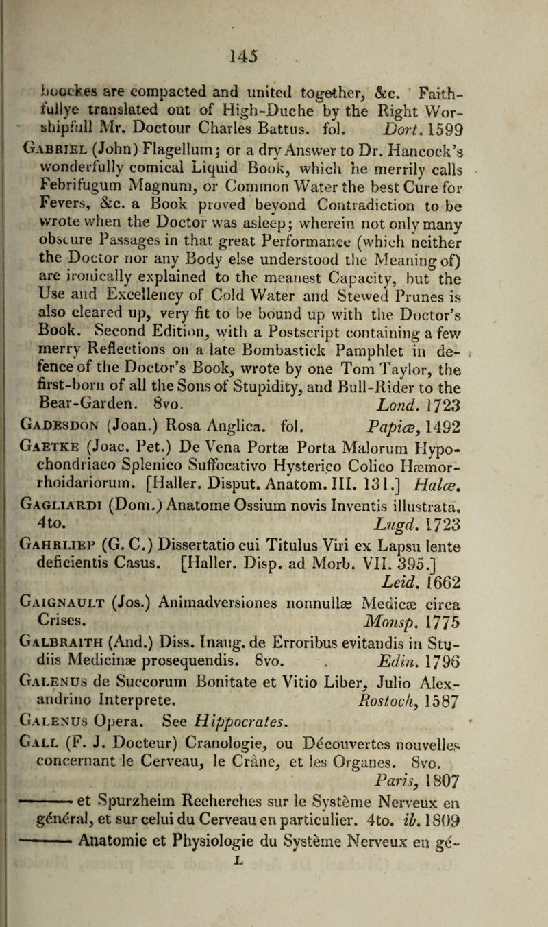 bo'oekejs are compacted and united together, &amp;c. ’ Faith- fullye translated out of High-Duche by the Right Wor- shipfull Mr. Doctour Charles Battus. fol. Dort, 1599 Gabriel (John) Flagellum; or a dry Answer to Dr. Hancock’s wonderfully comical Liquid Book, which he merrily calls Febrifuguin Magnum, or Common Water the best Cure for Fevers, &amp;c. a Book proved beyond Contradiction to be wrote when the Doctor was asleep; wherein not only many obscure Passages in that great Performance (which neither the Doctor nor any Body else understood the Meaning of) are ironically explained to the meanest Capacity, but the Use and Excellency of Cold Water and Stewed Prunes is also cleared up, very fit to be bound up with the Doctor’s Book. Second Edititm, with a Postscript containing a few merry Reflections on a late Bombastick Pamphlet in de¬ fence of the Doctor’s Book, WTote by one Tom Taylor, the first-born of all the Sons of Stupidity, and Bull-Rider to the Bear-Garden. 8vo. Land, 1723 Gadesdon (Joan.) Rosa Anglica. fol. PapicB, 1492 Gaetke (Joac. Pet.) De Vena Portae Porta Malorum Hypo- chondriaco Splenico Suffocativo Hysterico Colico Hiemor- rhoidariorum. [Haller. Disput. Anatom. III. 131.] Halce. Gagliardi (Dom.) Anatome Ossium novis Inventis illustrata, dto. Lugd, 1723 Gahrliep (G. C.) Dissertatio cui Titulus Viri ex Lapsu lente deficientis Casus. [Haller. Disp. ad Morb. VII, 395.] Leid, 1662 Gaignault (Jos.) Animadversiones nonnullas Medicae circa Crises. Monsp. 1775 Galbraith (And.) Diss. Inaug. de Erroribus evitandis in Stu- diis Medicinae prosequendis. 8vo. . Edin. 1796 Galenus de Succorum Bonitate et Vitio Liber, Julio Alex- andrino Interprete. Rostock, 1587 Galenus Opera. See Hippocrates, Gall (F. J. Docteur) Cranologie, ou Decoiivertes nouvelles concernant le Cerveau, le Crane, et les Organes. 8vo. Paris, 1807 — • et Spurzheim Recherches sur le Systeme Nerveux en g(^ndral, et sur celui du Cerveau en particulier. 4to. ih. 1809 ■-Anatomic et Physiologic du Systeme Nerveux en ge- L