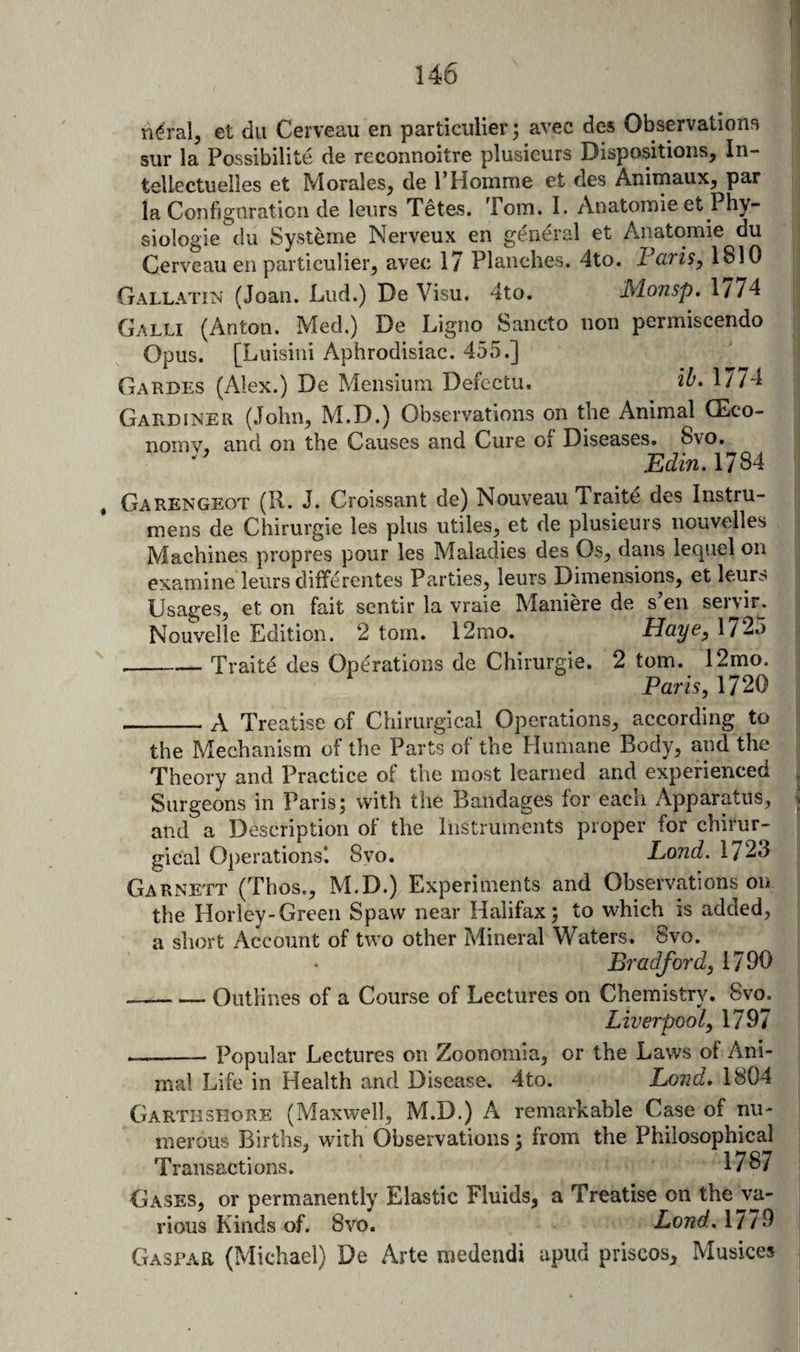 n^ral, et dii Cerveau en particulierj avec des Observations siir la Possibilite de reconnoitre plusieurs Dispositions, In- tellectuelles et Morales, de 1’Homme et des Animaux, par la Configuration de leiirs Tetes. Tom. I. Anatomie et Phy- siologie dll Systeme Nerveux en g^ieral et Anatomie du Cerveau en particulier, avec 17 Planches. 4to. FariSy 1810 Gallatin (Joan. Lud.) De Visu. 4to. Monsp. 1774 Galli (Anton. Med.) De Ligno Sancto non permiscendo Opus. [Luisini Aphrodisiac. 455.] Gardes (Alex.) De Mensium Defectu. 2^- 1774 Gardiner (John, M.D.) Observations on the Animal CEco- nomv, and on the Causes and Cure of Diseases, 8vo. Edin. 1784 , Garengeot (R. J. Croissant de) Nouveau Traite des Instru- mens de Chirurgie les plus utiles, et de plusieurs nouvelles Machines propres pour les Maladies des Os, dans lequel on examine leiirs diiferentes Parties, leurs Dimensions, et leu^^ Usages, et on fait scntir la vraie Maniere de s’en servir. Nouvelie Edition. 2 tom. 12mo. Haye^ 1725 --Traits des Operations de Chirurgie. 2 tom. 12mo. Paris, 1720 _A Treatise of Chirurgical Operations, according to the Mechanism of the Parts of the Humane Body, and the Theory and Practice of the most learned and experienced Surgeons in Paris; with the Bandages for each Apparatus, and a Description ol the Instruments proper for chirur¬ gical Operations*. 8yo. Land. 1723 Garnett (Thos., M.D.) Experiments and Observations on the Horley-Green Spaw near Halifax; to which is added, a short Account of two other Mineral Waters. 8vo. Bradford, 1790 -Outlines of a Course of Lectures on Chemistry. 8vo. Liverpool, 1797 —-Popular Lectures on Zoonomia, or the Laws of Ani¬ mal Life in Health and Disease. 4to. Lond, 1804 Garthshore (Maxwell, M.D.) A remarkable Case of nu¬ merous Births, wdth Observations; from the Philosophicaj Transactions. 178/ Gases, or permanently Elastic Fluids, a Treatise on the va¬ rious Kinds of. 8vo. Lond. 1779 Caspar (Michael) De Arte medendi upud priscos, Musices