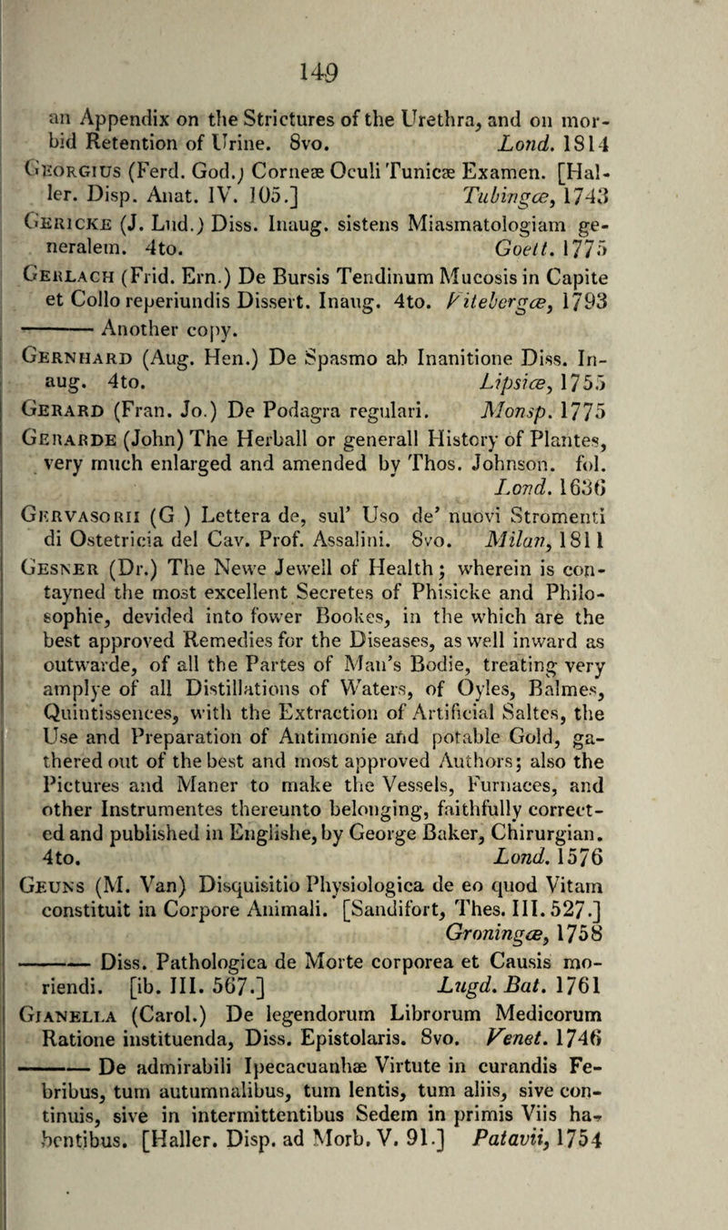an Appendix on the Strictures of the Urethra^ and on mor¬ bid Retention of Urine. 8vo. Lond. 1814 Chorgius (Ferd. God.j Corneae OculiTunicae Examen. [Hal¬ ler. Disp. Anat. IV. 105.] Tubingce^ 1743 Gericke (J. Lnd.) Diss. Inaug. sistens Miasmatologiam ge- neralem. 4to. Goelt, 1775 Gerlach (Frid. Ern.) De Bursis Tendinum Mucosis in Capite et Collo reperiundis Dissert. Inaug. 4to. VitehcrgcByX'J^’^ I --Another copy. I Gernhard (Aug. Hen.) De Spasmo ab Inanitione Diss. In¬ aug. 4to. Lipsice^ 175.5 Gerard (Fran. Jo.) De Podagra regulari. Monsp, 1775 Gerarde (John) The Herball or generall History of Plantes, very much enlarged and amended by Thos. Johnson, fol. Lovd, 1630 Gervasorii (G ) Lettera de, suF Uso de* nuovi Stromenti di Ostetricia del Cav. Prof. Assalini. 8vo. Milaji, 1811 Gesner (Dr.) The Newe Jewell of Health; wherein is con- tayned the most excellent Secretes of Phisicke and Philo¬ sophic, devided into fower Bookes, in the which are the best approved Remedies for the Diseases, as well inward as outwarde, of all the Partes of Man’s Bodie, treating very amplye of all Distillations of Waters, of Oyles, Balme.*?, Quintissences, with the Extraction of Artificial Saltes, the Use and Preparation of Antimonie afid potable Gold, ga¬ thered out of the best and most approved Authors; also the Pictures and Maner to make the Vessels, Furnaces, and other Instrumentes thereunto belonging, faithfully correct¬ ed and published in Englishe, by George Baker, Chirurgian, 4 to, Lond, 1576 Geuns (M. Van) Disquisitio Physiologica de eo quod Vitarn constituit in Corpore Animali. [Sandifort, Thes. 111.527.] Groning(By 1758 -Diss. Pathologica de Morte corporea et Causis mo- riendi. [ib. III. 567.] Liigd, Bat, \1%\ \ Gjanella (Carol.) De legendorum Librorum Medicorum Ratione instituenda, Diss. Epistolaris. 8vo. Venet,\^A^ 1-De admirabili Ipecacuanhae Virtute in curandis Fe- ' bribus, turn autumnalibus, turn lentis, turn aliis, sive con- tinuis, sive in intermittentibus Sedein in primis Viis ha^- bcntibus. [Haller. Disp. ad Morb, V. 91.] Patavii, 1754