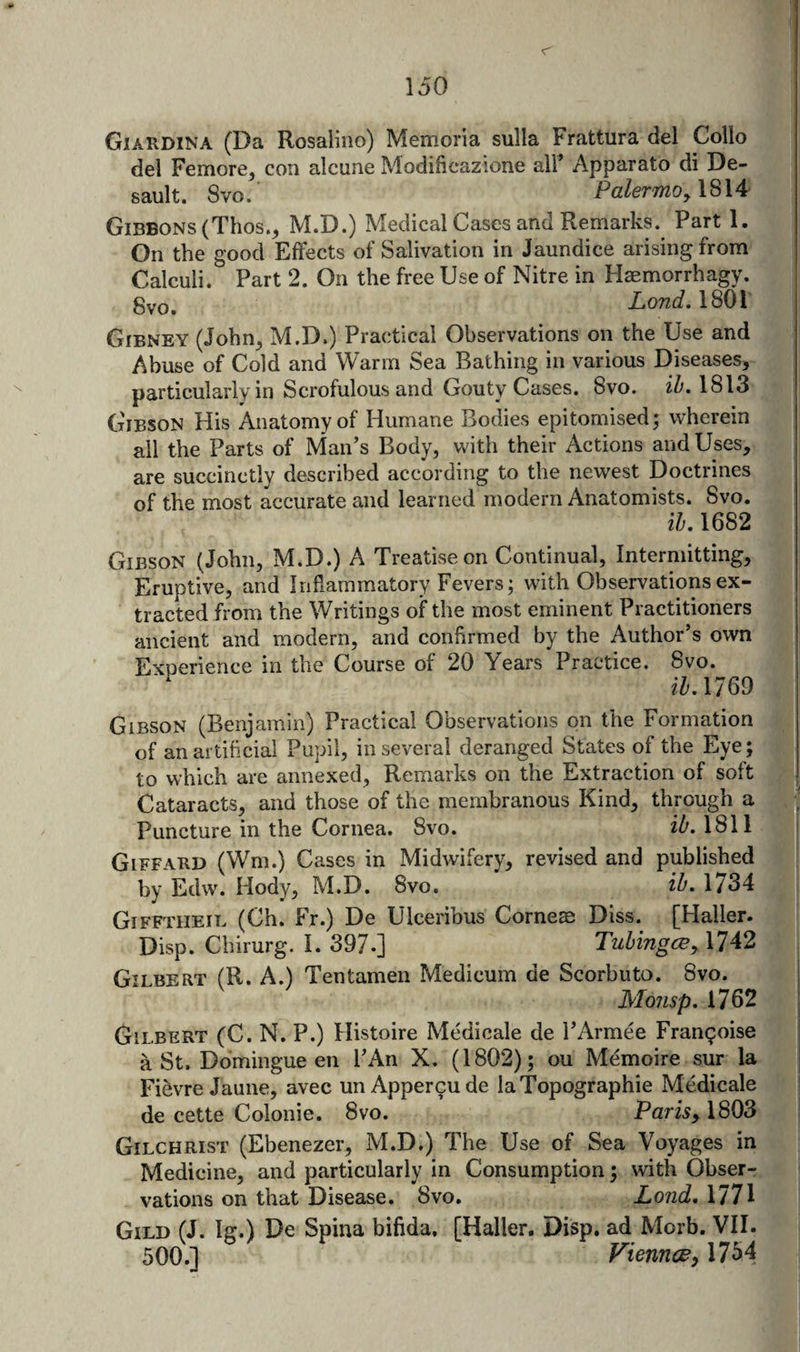 Giardina (Da Rosaliiio) Memoria sulla Frattura del Collo del Femore^ con alcune Modificazione all’ Apparato di De¬ sault. 8vo. Palermo^l^U Gibbons (Thos., M.D.) Medical Cases and Remarks. Part 1. On the good Effects of Salivation in Jaundice arising from Calculi. Part 2. On the free Use of Nitre in Haemorrhagy. gvo. ZoKcf. 1801 Gibney (John^ M.D.) Practical Observations on the Use and Abuse of Cold and Warm Sea Bathing in various Diseases, particularly in Scrofulous and Gouty Cases. 8vo. iZ'. 1813 G'ibson His Anatomy of Humane Bodies epitomised; wherein ail the Parts of Man’s Body, with their Actions and Uses, are succinctly described according to the newest Doctrines of the most accurate and learned modern Anatomists. 8vo. ih, 1682 Gibson (John, M.D.) A Treatise on Continual, Intermitting, Eruptive, and Inflammatory Fevers; with Observations ex¬ tracted from the Writings of the most eminent Practitioners ancient and modern, and confirmed by the Author’s own Experience in the Course of 20 Years Practice. 8vo. i^^.1769 Gibson (Benjamin) Practical Observations on the Formation of an artificial Pupil, in several deranged States of the Eye; to which are annexed, Remarks on the Extraction of soft Cataracts, and those of the membranous Kind, through a Puncture in the Cornea. 8vo. 1811 Giffard (Wm.) Cases in Midwifery, revised and published by Edw. Hody, M.D. 8vo. ih. 1734 Gifftheil (Ch. Fr.) De Ulceribus Comes Diss. [Haller. Disp. Chirurg. I. 397-] Tztbingce^ 1742 Gilbert (R. A.) Tentamen Medicum de Scorbuto. 8vo. Moiisp. 1762 Gilbert (C. N. P.) Histoire Medicale de I’Armee Fran9oise a St. Domingue en I’An X. (1802); ou Memoire sur la Fievre Jaune, avec unAppercude laTopographie Medicale de cette Colonie. 8vo. Parisy 1803 Gilchrist (Ebenezer, M.D.) The Use of Sea Voyages in Medicine, and particularly in Consumption; with Obser¬ vations on that Disease. 8vo. Land, 1771 Gild (J. Ig.) De Spina bifida. [Haller. Disp. ad Morb. VII. 500.] Vienna y 1754