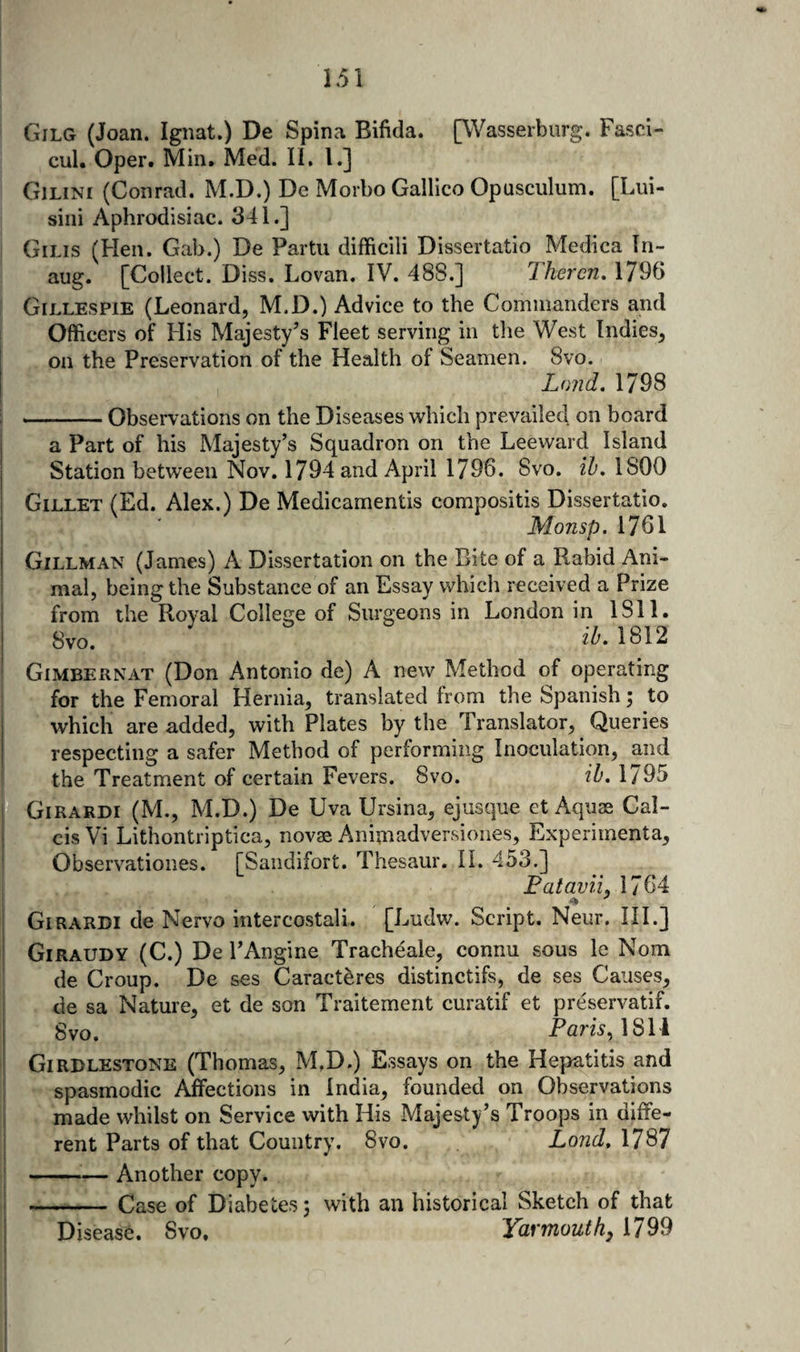 Gilg (Joan. Ignat.) De Spina Bifida. [Wasserburg. Fasci- cul. Oper. Min. Med. II. 1.] Gilini (Conrad. M.D.) De Morbo Galileo Opusculum. [Lui- siiii Aphrodisiac. 341.] Gilis (Hen. Gab.) De Partu difficili Dissertatio Medica In- aug. [Collect. Diss. Lovan. IV. 488.] Ihercn, 1796 Gillespie (Leonard, M.D.) Advice to the Commanders and Officers of His Majesty’s Fleet serving in the West Indies, on the Preservation of the Health of Seamen. 8vo. Land. 1798 -Observations on the Diseases which prevailed on board a Part of his Majesty’s Squadron on the Leeward Island Station between Nov. 1794 and April 1796. Svo. ih, 1800 Gillet (Ed. Alex.) De Medicamentis compositis Dissertatio. Monsp. 1761 Gillman (James) A Dissertation on the Bite of a Rabid Ani¬ mal, being the Substance of an Essay which received a Prize from the Royal College of Surgeons in London in 1811. Svo. 1812 Gimbernat (Don Antonio de) A new Method of operating for the Femoral Hernia, translated from the Spanish; to which are added, with Plates by the Translator, Queries respecting a safer Method of performing Inoculation, and the Treatment of certain Fevers. Svo. ib, 1795 Girardi (M., M.D.) De Uva Ursina, ejusque et Aquas Cal- cis Vi Lithontriptica, novas Animadversiones, Experimenta, Observationes. [Sandifort. Thesaur. IL 453.] Fataviij 1764 &gt;* Girardi de Nervo intercostal!. [Ludw. Script. Neur, III.] Giraudy (C.) De I’Angine Tracheale, connu sous le Nom de Croup. De ses Caracteres distinctifs, de ses Causes, de sa Nature, et de son Traitement curatif et preservatif. §yO, 1 81'i Girdlestone (Thomas, M.D.) Essays on the Hepatitis and spasmodic Affections in India, founded on Observations made whilst on Service with His Majesty’s Troops in diffe¬ rent Parts of that Country. Svo. Land, 1787 -— Another copy. -Case of Diabetes 3 with an historical Sketch of that Disease. Svo. Yarmouth^ 1799
