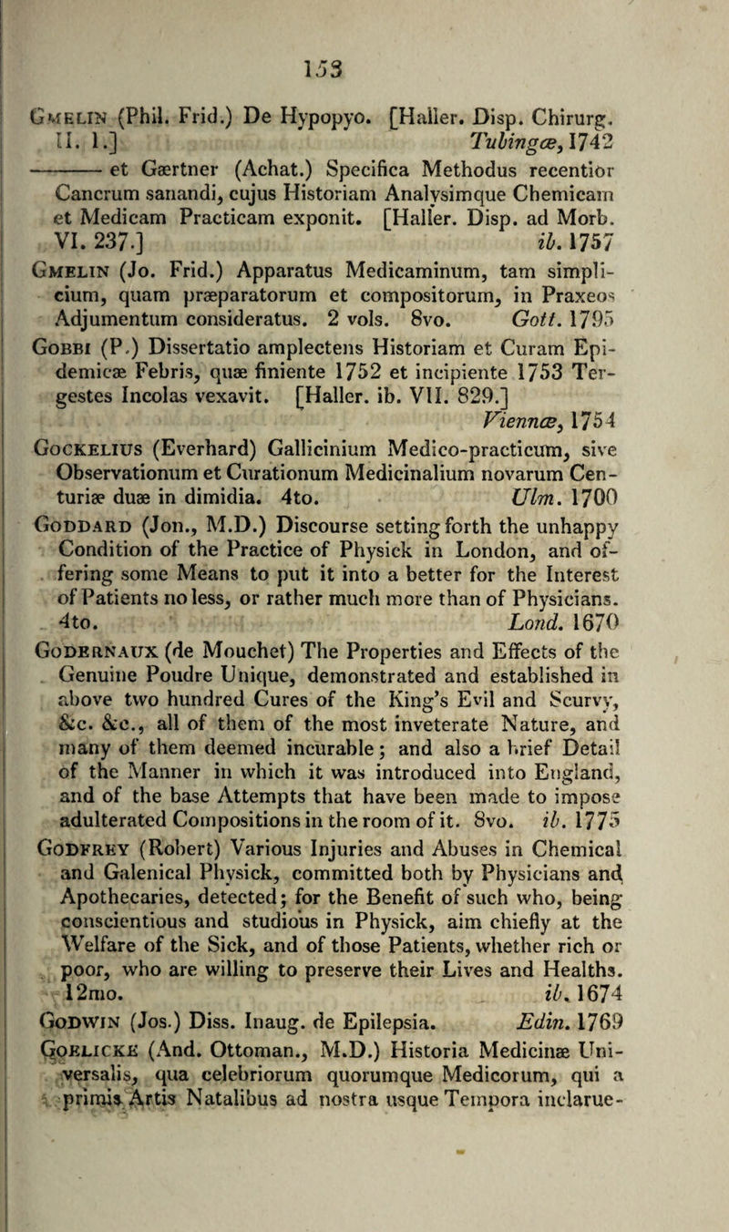 G«*fELiN (Phil. Frid.) De Hypopyo. [Haller. Dlsp. Chirur^, U. 1.] Tnhingcey 1742 -et Gaertner (Achat.) Specifica Methodus recentior Cancrum sanandi, cujus Historian! Analysimque Chemicam et Medicam Practicam exponit. [Haller. Disp. ad Morb. VI. 237.] ih, 1757 Gmelin (Jo. Frid.) Apparatus Medicaminiim, tarn simpli- cium, quam praeparatorum et compositorum^ in Praxeos Adjumentiim consideratus. 2 vols. 8vo. Gott. 1795 Gobbi (P.) Dissertatio amplectens Historiam et Curam Epi- demicae Febris, quae finiente 1752 et incipiente 1753 Ter- gestes Incolas vexavit. [Haller, ib. VIL 829.] VienncB^ 1754 Gockelius (Everhard) Gallicinium Medico-practicum^ sive Observationum et Curationum Medicinalium novarum Cen- turiae duae in dimidia. 4to. Ulm. 1700 Goddard (Jon., M.D.) Discourse setting forth the unhappy Condition of the Practice of Physick in London, and of¬ fering some Means to put it into a better for the Interest of Patients no less, or rather much more than of Physicians. - 4to. Land, 1670 Godernaux (de Mouchet) The Properties and Effects of the Genuine Poudre Unique, demonstrated and established in above two hundred Cures of the King’s Evil and Scurvy, &amp;c. &amp;c., all of them of the most inveterate Nature, and nrany of them deemed incurable; and also a brief Detail of the Manner in which it was introduced into England, and of the base Attempts that have been made to impose adulterated Compositions in the room of it. 8vo. ib. 1775 Godfrey (Robert) Various Injuries and Abuses in Chemical and Galenical Physick, committed both by Physicians and Apothecaries, detected; for the Benefit of such who, being conscientious and studious in Physick, aim chiefly at the Welfare of the Sick, and of those Patients, whether rich or poor, who are willing to preserve their Lives and Healths. 12mo. ib^\67‘^ Godwin (Jos.) Diss. Inaug. de Epilepsia. Edin, 1769 C^pELiCKK (And. Ottoman., M.D.) Historia Medicinse Uni¬ versalis, qua celebriorum quorumque Medicorum, qui a prinus-Artis Natalibus ad nostra usque Tempora inclarue-