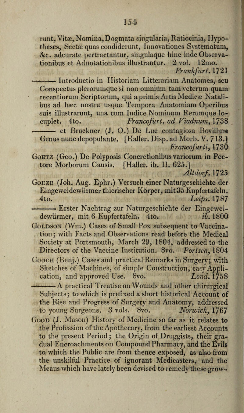134 runt^ Vitae, Nomina, Dogmata singularia, Ratiocinia, Hypo¬ theses, Sectae quas condiderunt, Inriovationes Systematuni, &amp;c. adcurate pertractantur, singulaque hinc inde Observa- tionibus et Adnotationibus illustrantur. 2 vol. 12mo. Frankfurt, 1721 --Introductio in Historiam Litterariam Anatomes, seu Conspectus plerorumque si non omnium tarn veterum quam recentiorum Scriptoriim, qui a primis Artis MediccC Natali- bus ad haec nostra usque Tempora Anatomiam Operibus suis illustrarunt, una cum Indice Nominum Rerumque lo- ciiplet. 4to. Francofurt. ad Fiadnum, 1738 -- et Bruckner (J. O.) De Lue contagiosa Bovilluni Genus nunc depopulante. [Haller. Disp. ad Morb. V. 713.] Francofurti, 1730 Goetz (Geo.) De Polyposis Concretionibus variorum in Pec- tore Morborum Causis. [Haller, ib. II. 625.] Altdorf, 1725 Goeze (Job. Aug. Ephr.) Versucb einer Naturgeschichte der Eingeweidewiirmer thierischer Kbrper, mit35 Kupfertafeln. 4to. Leips, 1787 ..- Erster Nachtrag zur Naturgeschichte der Eingewei- dewiirmer, mit 6 Kupfertafeln. 4to. ih. 1800 Goldson (Wm.) Cases of Small Pox subsequent to Vaccina¬ tion 5 with Facts and Observations read before the Medical Society at Portsmouth, March 29, 1804, addressed to the Directors of the Vaccine Institution. 8vo. Portsea, 1804 Gooch (Benj.) Cases and practical Remarks in Surgery; with Sketches of Machines, of simple Construction, easy Appli¬ cation, and approved Use. 8vo. Lond, \7b8 —‘———A practical Treatise on Wounds and other chirurgical Subjects; to which is prefixed a short historical Account of the Rise and Progress of Surgery and Anatomy, addressed to young Surgeons. 3 vols. 8vo. Norwichy 1767 Good (J. Mason) History of Medicine so far as it relates to the Profession of the Apothecary, from the earliest Accounts to the present Period; the Origin of Druggists, their gra¬ dual Encroachments on Compound Pharmacy, and the Evils to which the Public are from thence exposed, as also from the unskilful Practice of ignorant Medicasters, and the Means which have lately been devised to remedy these grow**