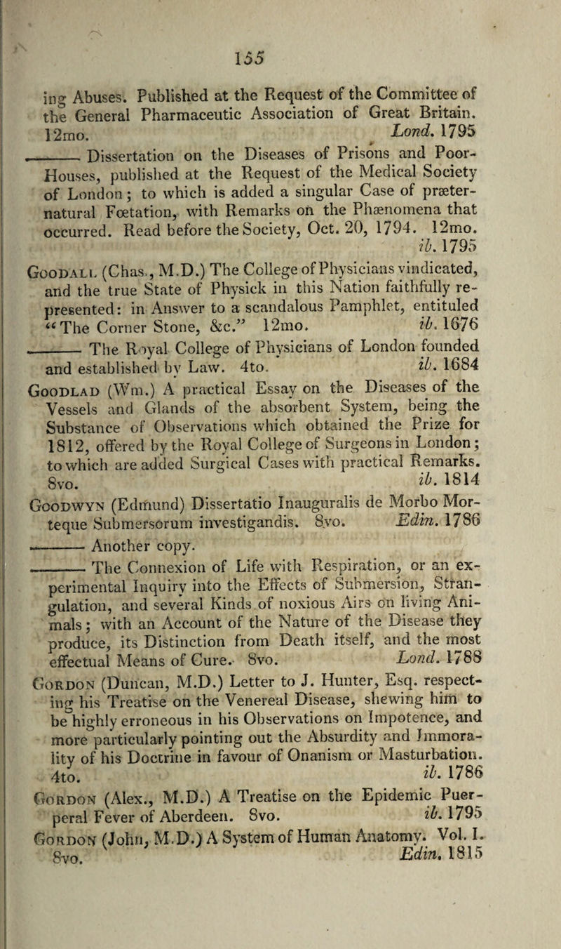 \ ing Abuses. Published at the Request of the Committee of the General Pharmaceutic Association of Great Britain. 12mo. ^ Lond, 1795 __Dissertation on the Diseases of Prisons and Poor- Houses, published at the Request of the Medical Society of London; to which is added a singular Case of praeter- natural Foetation, with Remarks on the Phaenomena that occurred. Read before the Society, Oct. 20, 1794. 12mo. ib, 1795 Goodall (Chas., M.D.) The College of Physicians vindicated, and the true State of Physick in this Nation faithfully re¬ presented: in Answer to a scandalous Pamphlet, entituled The Corner Stone, Sic,’’ 12mo. ib. 1676 __ The Royal College of Physicians of London founded and established by Law. 4to. ib. 1684 Goodlad (Wm.) A practical Essay on the Diseases of the Vessels and Glands of the absorbent System, being the Substance of Observations which obtained the Prize for 1812, offered by the Royal College of Surgeons in London; to which are added Surgical Cases wuth practical Remarks. 8vo. 1814 Goodwyn (Edmund) Dissertatio Inauguralis de Morbo Mor- teque Submersorum investigandis. Syo. Edin. 1786 --Another copy. _The Connexion of Life with Respiration, or an ex¬ perimental Inquiry into the Effects of Submersion, Straii- gulation, and several Kinds of noxious Airs on living Ani¬ mals ; with an Account of the Nature of the Disease they produce, its Distinction from Death itself, and the most effectual Means of Cure. 8vo. Land. 1/88 Gordon (Duncan, M.D.) Letter to J. Hunter, Esq. respect¬ ing his Treatise on the Venereal Disease, shewing him to be highly erroneous in his Observations on Impotence, and more particularly pointing out the Absurdity and Jmmora- litv of his Doctrine in favour of Onanism or Masturbation. 4to. 1786 Gordon (Alex., M.D.) A Treatise on the Epidemic Puer¬ peral Fever of Aberdeen. 8vo. ib. 1795 Gordon (John, M.D.) A System of Human Anatomy. Vol. I. ftvo Edin, 1815