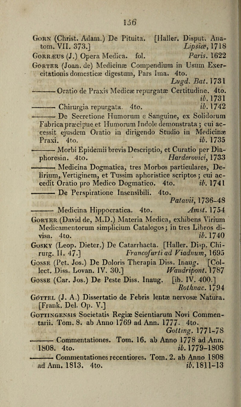r ■ Corn (Christ. Adam.) De Pituita. [Haller. Disput. Ana- -Jl: tom. VII. 373.] LipsicB, 1718 § GorRjEUS (J.) Opera Medica. fol. Paris. 1622 Gorter (Joan, de) Medicinje Compendium in Usiim Exer- citationis domesticae digestum^ Pars Ima. 4to. Lvgd. Bat. 1731 -Oratio de Praxis Medicae repurgatae Certitudine. 4to. ib. 1731 - Chirurgia repurgata. 4to. 1742 -De Secretione Hiimorum e Sanguine, ex Solidorum Fabricapraecipue et Humorum Indole demonstrata; cui ac- cessit ejusdem Oratio in dirigendo Studio in Medicinae Praxi. 4to, ih. 1735 *-Morbi Epidemii brevis Descriptio, et Curatio per Dia- phoresin. 4to. * Harderovici, 1733 -■ ' ■ Medicina Dogmatica, tres Morbos particulares. De¬ lirium, Vertiginem, et Tussim aphoristice scriptos; cui ac- cedit Oratio pro Medico Dogmatico. 4to. ib, 1741 - De Perspiratione Insensibili. 4to. Patavii, 1736-48 - Medicina Hippocratica. 4to. Amst. 1754 Gorter (David de, M.D.) Materia Medica, exhibens Virium Medicamentorum simplicium Catalogos; in tres Libros di¬ visa. 4to. ib, 1740 Gosky (Leop. Dieter.) De Catarrhacta. [Haller. Disp. Chi- rurg. 11. 47.] Francofurtiad Viadimm^ 1695 Gosse (Pet. Jos.) De Doloris Therapia Diss. Inau^. [Col¬ lect. Diss. Lovan. IV. 30.] fVaiidripont, 1787 Gosse (Car. Jos.) De Peste Diss. Inaug. [ib. IV. 400.] Rothnac, 1794 Gottel (J. A.) Dissertatio de Febris lentae nervosae Natura. [Frank. Del. Op. V.] Gottingensis Societatis Regiae Scientiarum Novi Commen- tarii. Tom. 8. ab Anno 1769 ad Ann. 1777- 4to. Goitmg. 1771-78 —-- Commentationes. Tom. 16. ab Anno 1778 ad Ann. 1808. 4to. 1779-1808 --Commentationes recentiores. Tom. 2. ab Anno 1808 ad Ann. 1813. 4to. fT', 181l~l3