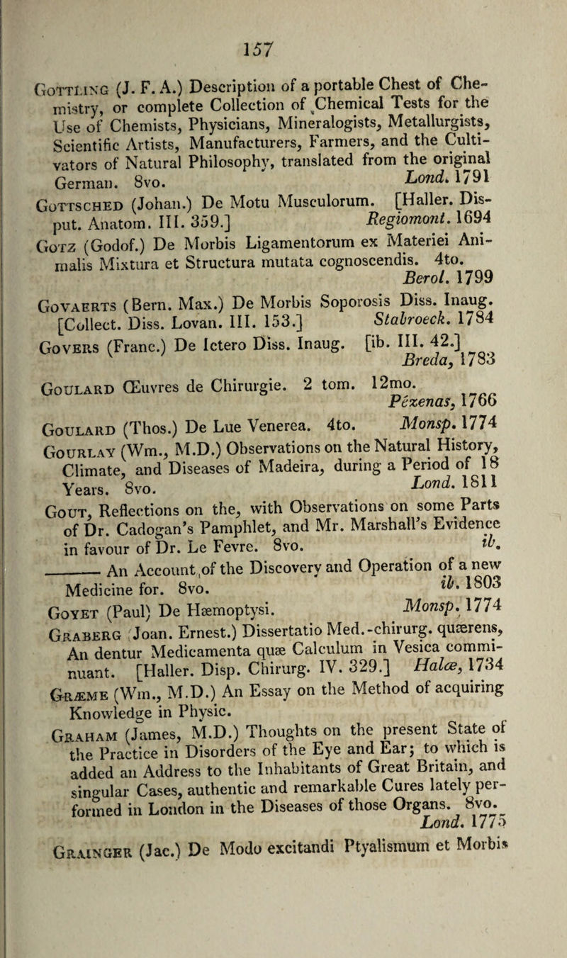 Gottmng (J. F. a.) Description of a portable Chest of Che¬ mistry, or complete Collection of ^Chemical Tests for the Use of Chemists, Physicians, Mineralogists, Metallurgists, Scientific Artists, Manufacturers, Farmers, and the Culti¬ vators of Natural Philosophy, translated from the original German. 8vo. Lond» 1791 Gottsched (Johan.) De Motu Musculorum. [Haller. Dis- put. Anatom. III. 359.] Regiomont, 1694 Gotz (Godof.) De Morbis Ligamentorum ex Materiel Ani- nialis Mixtura et Structura mutata cognoscendis. 4to. Berol. 1799 Govaerts (Bern. Max.) De Morbis Soporosis Diss. Inaug. [Collect. Diss. Lovan. III. 153.] Stabroeck, 1784 Covers (Franc.) De Ictero Diss. Inaug. [ib. III. 42.] Breda, 17 83 Goulard CEuvres de Chirurgie. 2 tom. 12mo. Pezenas, 1766 Goulard (Thos.) De Lue Venerea. 4to. Monsp. 1774 Gourlay (Wm., M.D.) Observations on the Natural History, Climate, and D iseases of Madeira, during a Period of 18 Years. 8vo. Lovd. \S\\ Gout, Reflections on the, with Observations on some Parts of Dr. Cadogan’s Pamphlet, and Mr. MarshalPs Evidence in favour of Dr. Le Fevre. 8vo. ■ — An Account of the Discovery and Operation of a new MedicTnefor. 8vo. ‘ *^.1803 Goyet (Paul) De Haemoptysi. Monsp. 177^ Graberg Joan. Ernest.) Dissertatio Med.-chirurg. quserens. An dentur Medicamenta quae Calculum in Vesica commi- nuant. [Haller. Disp. Chirurg. IV. 329.] HalcB, 1734 Gr^me (Win., M.D.) An Essay on the Method of acquiring Knowledge in Physic. Graham (James, M.D.) Thoughts on the present State ot the Practice in Disorders of the Eye and Ear; to which is added an Address to the Inhabitants of Great Britain, and singular Cases, authentic and remarkable Cures lately per¬ formed in London in the Diseases of those Organs. 8vo^.^ Lond. 17/0 Grainger (Jac.) De Modo excitandi Ptyalismum et Morbis