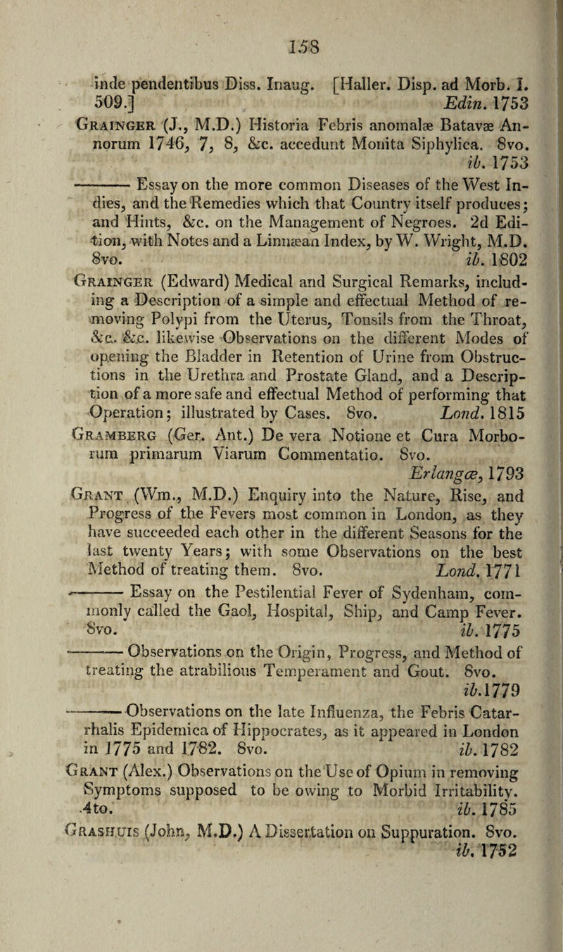 inde pendentibus Diss. Inaug. [Haller. Disp. ad Morb. i. 509.] Edin. 1753 Grainger (J,, M.D.) Historia Febris anomalae Batavae An- norum 1746^ 7> 8^ &amp;c. accedunt Moiiita Siphylica. 8vo. ib, 1753 -Essay on the more common Diseases of the West In¬ dies, and the Remedies which that Country itself produces; and Hints, &amp;c. on the Management of Negroes. 2d Edi¬ tion, with Notes and a Limicean Index, by W. Wright, M.D. 8vo. ih. 1:802 Grainger (Edward) Medical and Surgical Remarks, includ¬ ing a Description of a simple and effectual Method of re¬ moving Polypi from the Uterus, Tonsils from the Throat, •See. &amp;.C. likewise Observations on the different Modes of opening the Bladder in Retention of Urine from Obstruc¬ tions in the Urethra and Prostate Gland, and a Descrip¬ tion of a more safe and effectual Method of performing that Operation; illustrated by Cases. 8vo. LondASl^ Gramberg (Ger. Ant.) De vera Notione et Cura Morbo- rum primarum Viarum Commentatio. Svo. ErlangcBy 1793 Grant (Wm., M.D.) Enquiry into the Nature, Rise, and Progress of the Fevers most common in London, as they have succeeded each other in the different Seasons for the last twenty Years; with some Observations on the best Method of treating them. Svo. Lond. 1771 --Essay on the Pestilential Fever of Sydenham, com¬ monly called the Gaol, Hospital, Ship, and Camp Fever. 8vo. ih. 1775 --— Observations on the Origin, Progress, and Method of treating the atrabilious Tem.perament and Gout. Svo. ihAin --—Observations on the late Influenza, the Febris Catar- rhalis Epidemica of Hippocrates, as it appeared in London in 1775 and 1782. Svo. 1782 Grant (Alex.) Observations on the Use of Opium in removing Symptoms supposed to be owing to Morbid Irritability. 4to. ih. 1785 Grashuis (John, M.D.) A Dissertation on Suppuration. Svo. ih, 1752
