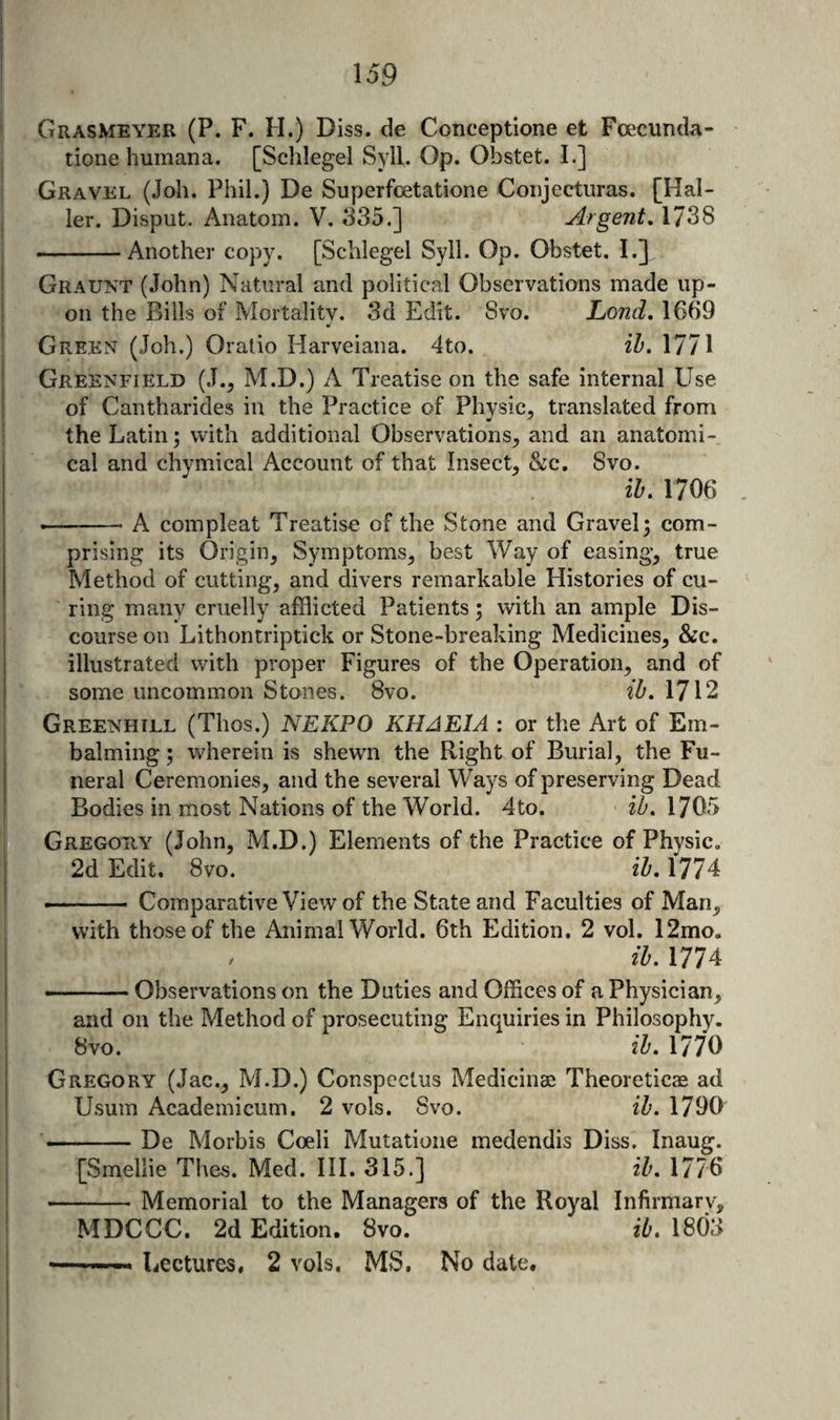 Grasmeyer (P. F. H.) Diss. de Conceptione et Fcecunda- tione humana. [Sclilegel Syll. Op. Obstet. I.] Gravel (Job. Phil.) De Superfcetatione Coiijecturas. [Hal¬ ler. Disput. Anatom. V. 335.] Argent, 1738 ——Another copy. [Schlegel Syll. Op. Obstet. I.] Graunt (John) Natural and political Observations made up¬ on the Bills of Mortality. 3d Edit. Svo. Lond, 1669 Green (Joh.) Oratio Harveiana. 4to. ih. 1771 Greenfield (J.^ M.D.) A Treatise on the safe internal Use of Cantharides in the Practice of Physic, translated from the Latin; with additional Observations^ and an anatomi¬ cal and chymical Account of that Insect^ &amp;c. Svo. ib. 1706 •—-A compleat Treatise of the Stone and Gravel; com¬ prising its Origin, Symptoms, best Way of easing, true Method of cutting, and divers remarkable Histories of cu¬ ring many cruelly afflicted Patients; with an ample Dis¬ course on Lithontriptick or Stone-breaking Medicines, &amp;c. illustrated with proper Figures of the Operation, and of some uncommon Stones. Svo. ib. 1712 Greenhill (Thos.) NEKPO KHAEIA : or the Art of Em¬ balming ; wherein is shewn the Right of Burial, the Fu¬ neral Ceremonies, and the several Ways of preserving Dead Bodies in most Nations of the World. 4to. iZ'. 1705 Gregohy (John, M.D.) Elements of the Practice of Physic. 2d Edit, Svo. ib. 1774 -- Comparative View of the State and Faculties of Man, with those of the Animal World. 6th Edition. 2 vol. 12mo. ib. 1774 - . — Observations on the Duties and Offices of a Physician, and on the Method of prosecuting Enquiries in Philosophy. Svo. ib. 1770 Gregory (Jac., M.D.) Conspectus Medicinaj Theoreticas ad Usum Academicum. 2 vols. Svo. ib. 1790 -De Morbis Coeli Mutatione medendis Diss. Inaug. [Smeliie Thes. Med. III. 315.] ib. 1776 -Memorial to the Managers of the Royal Infirmary, MDCCC. 2d Edition. Svo. ib. 18()3 — -Lectures, 2 vols. MS, No date.