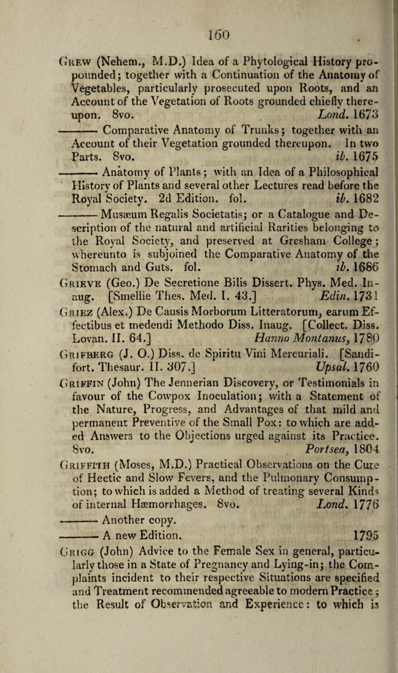 Grew (Nehem., M.D.) Idea of a Phytological History pro¬ pounded ; together with a Continuation of the Anatomy of Vegetables, particularly prosecuted upon Roots, and an Account of the Vegetation of Roots grounded chiefly there¬ upon. Svo. Lond, 1673 -Comparative Anatomy of Trunks; together with an Account of their Vegetation grounded thereupon. In tw'o Parts. Svo. ib. 1675 -Anatomy of Plants; with an Idea of a Philosophical History of Plants and several other Lectures read before the Royal Society, 2d Edition, fol. ib, 1682 -Musaeum Regalis Societatis; or a Catalogue and De¬ scription of the natural and artificial Rarities belonging to the Royal Society, and preserved at Gresham College ; whereunto is subjoined the Comparative Anatomy of the Stomach and Guts. fol. ib, 1686 Grieve (Geo.) De Secretione Bills Dissert. Phys. Med. In- aug. [Smellie Thes. Med. 1. 43.] Edin, 1731 Griez (Alex.) De Causis Morborum Litteratorum, earum Ef- fectibus et medendi Methodo Diss. Inaug. [Collect. Diss. Lovan. II. 64.] Hanno Mont anus, 178^) Grifberg (J. O.) Diss. de Spiritu Vini Mercuriali. [Sandi- fort. Thesaur. II. 307.] Upsal, 1760 (triffin (John) The Jennerian Discovery, or Testimonials in favour of the Cowpox Inoculation; with a Statement of the Nature, Progress, and Advantages of that mild and permanent Preventive of the Small Pox: to which are add¬ ed Answers to the Objections urged against its Practic-e. Svo. Port sea, 1804 Griffith (Moses, M.D.) Practical Observations on the Cure of Hectic and Slow Fevers, and the Pulmonary Consump¬ tion; to which is added a Method of treating several Kind? of internal Hjemorrhages. 8vo. Lond, \T]^ --Another copy. --- A new Edition. 1795 Grigg (John) Advice to the Female Sex in general, particu¬ larly those in a State of Pregnancy and Lying-in; the Com¬ plaints incident to their respective Situations are specified and Treatment recommended agreeable to modern Practice; the Result of Observation and Experience; to which is
