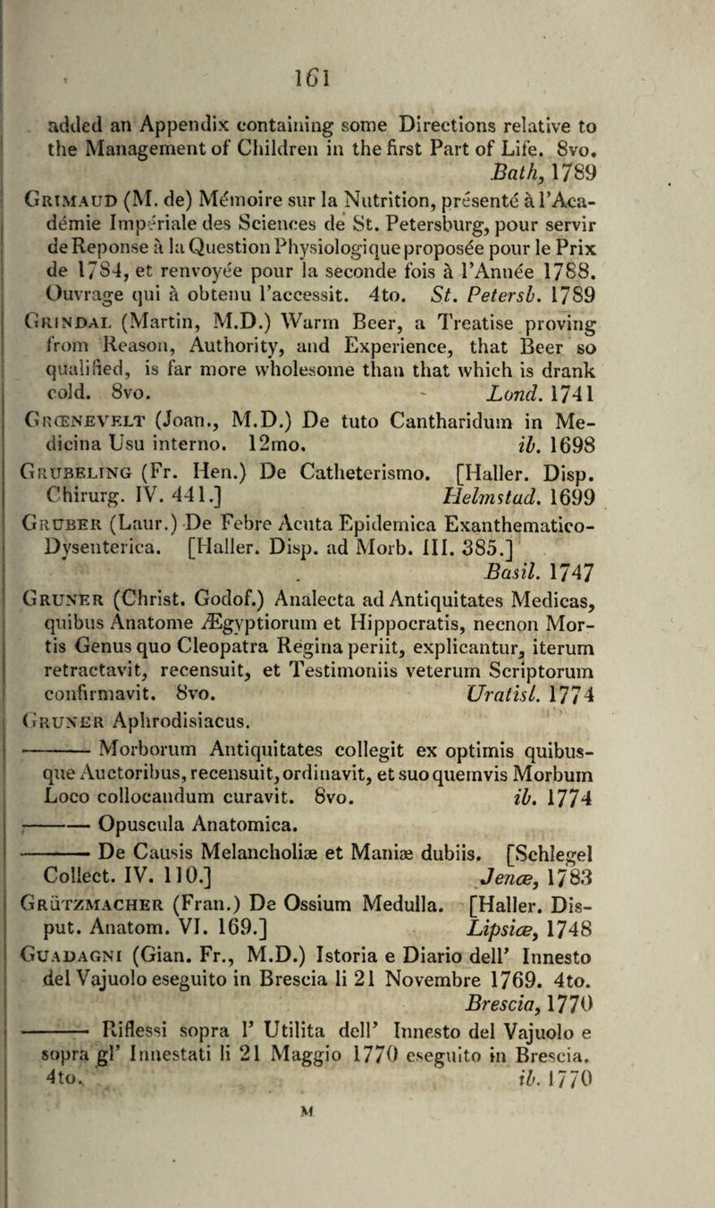 \6\ added an Appendix containing some Directions relative to the Management of Children in the first Part of Life. 8vo. Bath,\7S9 Grimaud (M. de) M(^nioire siir la Nutrition, presente arA&lt;ia- demie Imperiale des Sciences de St. Petersburg, pour servir de Reponse a la Question Physiologique proposde pour le Prix de 1784, et renvoyee pour la seconde fois a I’Anuee 1788. Ouvrage qui a obtenu I’accessit. 4to. St, Petersh, 1789 Grjndal (Martin, M.D.) Warm Beer, a Treatise proving from Reason, Authority, and Experience, that Beer so qualified, is far more wholesome than that which is drank cold. 8vo. ' Land, 1741 GncENEVELT (Joan., M.D.) De tuto Cantharidum in Me- dicina Usu interno. 12mo. ih, 1698 Giujbeling (Fr. Hen.) De Catheterismo. [Haller. Disp. Chirurg. IV. 441.] Helmstad, 1699 Gruber (Laur.) De Febre Acuta Epidemica Exanthematico- Dvsenterica. [Haller. Disp. ad Morb. IH. 385.] Basil. 1747 Gruner (Christ, Godof.) Analecta ad Antiquitates Medicas, qiiibus Anatome iEgyptiorum et Hippocratis, necnon Mor¬ tis Genus quo Cleopatra Regina periit, explicantur, iterum retractavit, recensuit, et Testimoniis veterum Scriptorum confirmavit. 8vo. Uratisl. 1774 (iRUNER Aphrodisiacus. -Morborum Antiquitates collegit ex optimis quibiis- que Auctoribus, recensuit, ordinavit, et suo quemvis Morbuin Loco collocaudum curavit. 8vo. ih, 1774 ;-Opuscula Anatomica. --De Causis Melancholiae et Maniae dubiis, [Schlegel Collect. IV. no.] Jence, 1783 GrQtzmacher (Fran.) De Ossium Medulla. [Haller. Dis- put. Anatom. VI. 169.] Lipsice, 1748 Guadagni (Gian. Fr., M.D.) Istoria e Diario delF Innesto del Vajuolo eseguito in Brescia li 21 Novembre 1769. 4to. Brescia^ 1770 - Riflessi sopra F Utilita delF Innesto del Vajuolo e sopra gl’ Irmestati li 21 Maggio 1770 eseguito in Brescia, 4 to. ih. 1770 M