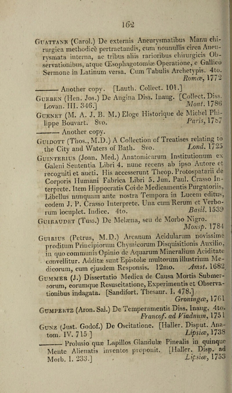 GrATTANE (Carol.) De exteriiis Aneurysmatibus Mann clu- riirgica methodice pertractandis, cum nonuullis circa Anen- rysmata interna, ac tribiis aliis rarioribus chiruigicis Cb- servatloiiibus, atquc CEiSophagotomiae Operationc, e Gallic o Sermone in Latinum versa. Cum Tabulis Arcbetypis. 4to. Romce, 1772 Another copy. [Lauth. Collect. 101.] .n* 1 i' V. : &gt;&lt; ■I GuebExN (Hen. Jos.) De Angina Diss. Inaug. [Collect. Diss. Lovan. III. 346.] 1786 Guenet (M. a. J. B. M.) Eloge Historique de Michel Phi^ lippe Bouvart. 8vo. Paris, 17 Another copy. Guidott (Thos., M.D.) A Collection of Treatises relating to the City and Waters of Bath. Svo. Lond, 1725 Guinterius (Joan. Med.) Anatomicarum Institutionum ex Gaieiii Seutentia Libri 4. nunc recens ab ipso Autore et recognitiet aucti. His accesserunt Theop. Brotospatarii de Corporis Hiimani Fabrica Libri 5. Jun. Paul. Crasso In- terprete. Item Hippocratis Coide Medicamentis Purgatoriis, Libellus nunquam ante nostra Tempora in Lucem editiis, eodem J. P. Crasso Interprete. Una cum Rerum et Verbo- rum locuplet. Indice. 4to. Basil. 1539 Guiraudet (Tuss.) De Melaena, sen de Morbo Nigro. j Monsp. 1784 Guirius (Petrus, M.D.) Arcanum Acidularum novissime proditum Priucipiorum Chymicorum Disqiiisitionis Auxilio, ill quo communis Opinio de Aquarum Mineralium Aciditate convellitur. Additae sunt Epistolae multorum illustrium Me- dicorum, cum ejusdem Rcsponsis. 12mo. Amst. 1682 Gummer (J.) Dissertatio Medica de Causa Mortis Submer- sorum, eorumque Resuscitatione, Experimentis et Observa- tionibus indagata. [Sandifort. Tliesaur. I. 478.] Groningce, 1761 Gumpektz (Aron. Sal.) De Temperamentis Diss. Inaug. 4to. ^ Francof.adViadmmM^X Guxz (Just. Godof.) De Oscitatione. [Haller. Disput. Ana¬ tom. IV. 715] L?p5fcp,1738 _Prolusio quae Lapillos Glandulae Pinealis in quinquc Mentc Alienatis inventos proponit. [Haller. Disp. ad