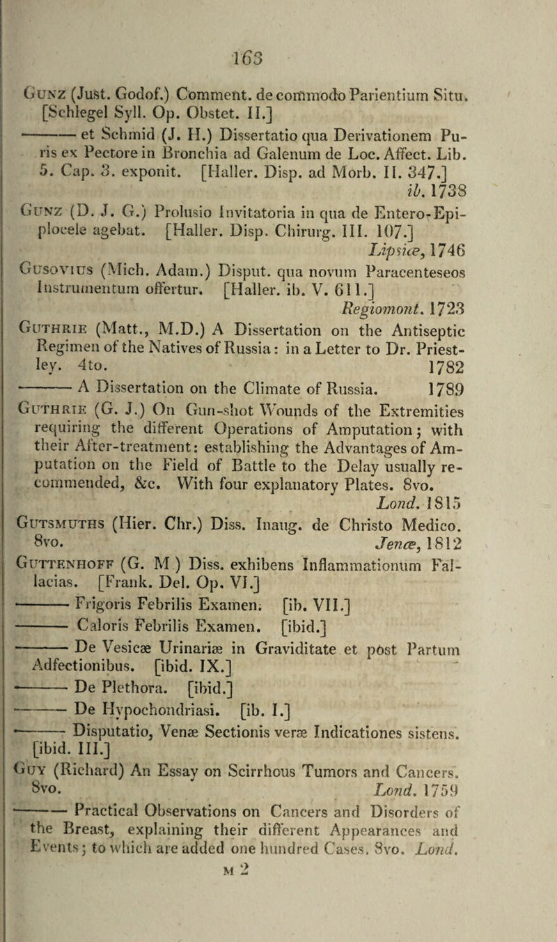 T()3 Gunz (Just. Godof.) Comment, decommodo Parientiurn Situ, [Schlegel Syll. Op. Obstet. II.] ■-et Schmid (J, H.) Dissertatio qua Derivationem Pu- ris ex Pectore in Bronchia ad Galenum de Loc. Affect. Lib. 5. Cap. 3. exponit. [Haller. Disp. ad Morb. II. 347.] ih, 1738 Gunz (D. J. G.) Prolusio Invitatoria in qua de Entero-Epi- ploceie agebat. [Haller. Disp. Chirurg. HI. 107.] lApsue, 1746 Gusovius (Mich. Adam.) Dispiit. qua novum Paracenteseos Iiistrumentum offertur. [Haller, ib. V. 611.] Regiomont. 1723 Guthrie (Matt., M.D.) A Dissertation on the Antiseptic Regimen of the Natives of Russia: in a Letter to Dr. Priest¬ ley. 4to. 1782 -A Dissertation on the Climate of Russia. 1789 Guthrie (G. J.) On Gun-shot Wounds of the Extremities requiring the ditferent Operations of Amputation; with their After-treatment: establishing the Advantages of Am¬ putation on the Field of Battle to the Delay usually re¬ commended, &amp;c. With four explanatory Plates. 8vo. 1815 Gutsmuths (Hier. Chr.) Diss. Inaug. de Christo Medico. 8 VO. Jence, 1812 Guttenhoff (G. M ) Diss. exhibens Inflammationlim Fal- lacias. [Frank. Del. Op. VI.] • -Frigoris Febrilis Examen; [ib, VIL] - Caloris Febrilis Examen. [ibid.] ■-De Vesicae Lirinariae in Graviditate et ptist Partum Adfectionibus. [ibid. IX.] --De Plethora, [ibid.] -De Hypochondriasi. [ib. I.] • -Disputatio, Venae Sectionis verae Indicationes sistens. [ibid. HI.] (Ajy (Richard) An Essay on Scirrhous Tumors and Cancers. 8vo. I^ond. 1759 • --— Practical Observations on Cancers and Disorders of the Breast, explaining their different Appearances and Events; to which are added one hundred Cases. 8vo. Loud,