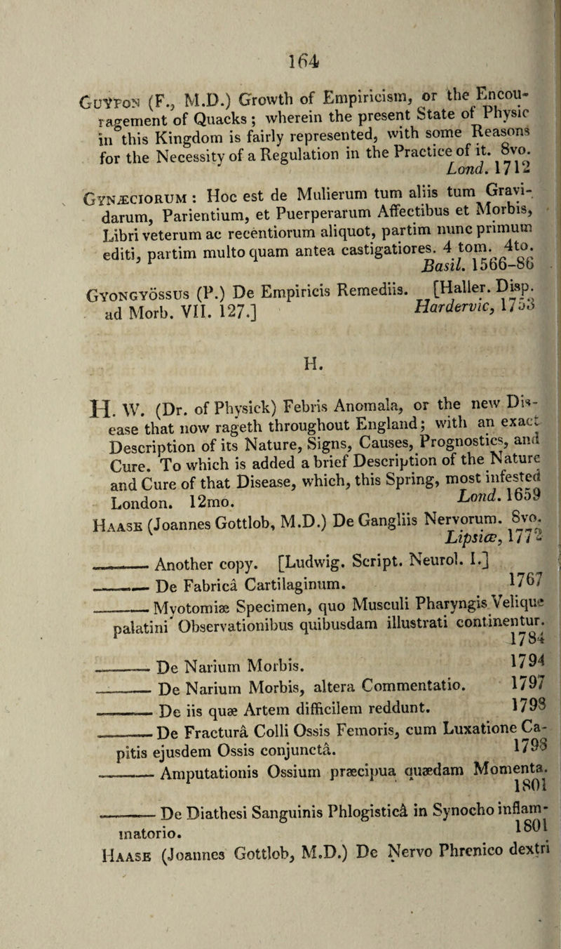 I(i4 GuVroN (F., M.D.) Growth of Empiricism, or the Fmcou- ragement of Quacks ; wherein the present State ot f hysic in this Kingdom is fairly represented, with some Reasons for the Necessity of a Regulation in the Practice of it. ovo. Loud, 171^ Gynjeciorum : Hoc est de Mulierum turn aliis turn Gravi¬ darum, Parientium, et Puerperarum Affectibus et Morbis, Libriveterum ac recentiorum aliquot, partim nuncprimum editi, partim multoquam antea castigatiores. 4 ‘om. 4to ^ BasiL 15bo-ob Gyongyossus (P.) De Empiricis Remediis. [Waller. Disp. ad Morb. VII. 127.] Hardervic, 1/od H. H. W. (Dr. of Physick) Febris Anomala, or the new Dis¬ ease that now rageth throughout England; with an exact Description of its Nature, Signs, Causes, Prognostics, and Cure. To which is added a brief Description of the Nature and Cure of that Disease, which, this Spring, most London. 12mo. Lo7‘d-1659 Haase (Joannes Gottlob, M.D.) De Gangliis Nervorum. Sjo ^ Ltpsicv, 1 / / 2 - - Another copy. [Ludwig. Script. Neurol. I.j _De Fabrica Cartilaginum. 1/67 _Mvotomiaa Specimen, quo Musculi Pharyngis Velique palatini' Observationibus quibusdam illustrati continentur. ^ 1784 --— De Narium Morbis. 1794 __De Narium Morbis, altera Commentatio. 1797 - -- De iis quae Artem difficilem reddunt. 1798 — De Fractura Colli Ossis Femoris, cum Luxatione Ca¬ pitis ejusdem Ossis conjuncta. 1798 __Amputationis Ossium praecipua quaedam Momenta. ISOl .——— De Diathesi Sanguinis Phlogistic^ in Synocho inflam- inatorio. 1801 Haase (Joannes Gottlob, M.D.) De Nervo Phrenico dextn