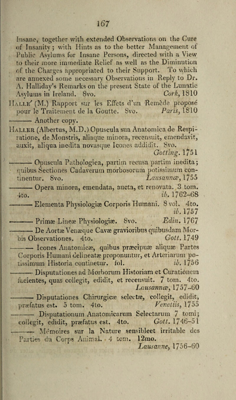 Insane, together with extended Observations on the Cure of IiivSanity; with Hints as to the better Management of Public Asylums for Insane Persons, directed with a View to their more immediate Relief as well as the Diminution of the Charges appropriated to their Support. To which are annexed some necessary Observations in Reply to Dr. A. Halliday's Remarks on the present State of the Lunatic Asylums in Ireland. 8vo. Cork, 1810 Halle'(M.) Rapport sur les Effets d’lm 'Remede propose pour le Traitement de la Goutte. Svo. Paris, 1810 -Another copy. Haller (Albertus, M.D.) Opuscula sua Anatornica de Respi¬ ration e, de Monstris, aliaque minora, recensuit, emendavit, auxit, aliqua inedita novasque leones addidit. Svo. Gottmg. 1/51 --Opuscula Pathologica, partim recusa partim inedita; quibus Sectiones Cadaverum morbosorum potissimum con- tinentur. Svo. Lausannee, 1755 4to. Opera minora, emendata, aucta, et renovata. 3 tom. ilu 1762-68 -Elementa Physiologiae Corporis Hiimani. 8 vol. 4to. ik. 1757 -Primae Lineae Physiologiae. Svo. Edin, 1767 -De Aortae Venaeque Cavae gravioribus quibusdam Mor- bis Observationes. 4to. Gott, 1749 leones Anatomicae, quibus praecipuae aliqute Partes - yj 1 I X Corporis Humani delineatae proponuntur, et Arteriarum po¬ tissimum Historia continetur. fol. ih. 1756 -Disputationes ad Morborum Historiam et Curationem facientes, quas collegit, edidit, et recensuit. 7 tom. 4to. Lausannee, 1757-60 -Disputationes Chirurgicae selectae, collegit, edidit, in’aefatus est. 5 tom. 4to. Eenetiis, 1755 - Disputationum Anatomicarum Selectarum 7 tomi; collegit, edidit, praefatus est. 4to. Go//. 1746-51 -Memoires sur la Nature sensibleet irritable des Parties du Corps Animal. 4 tom. 12mo. iMusanne, 1756-60