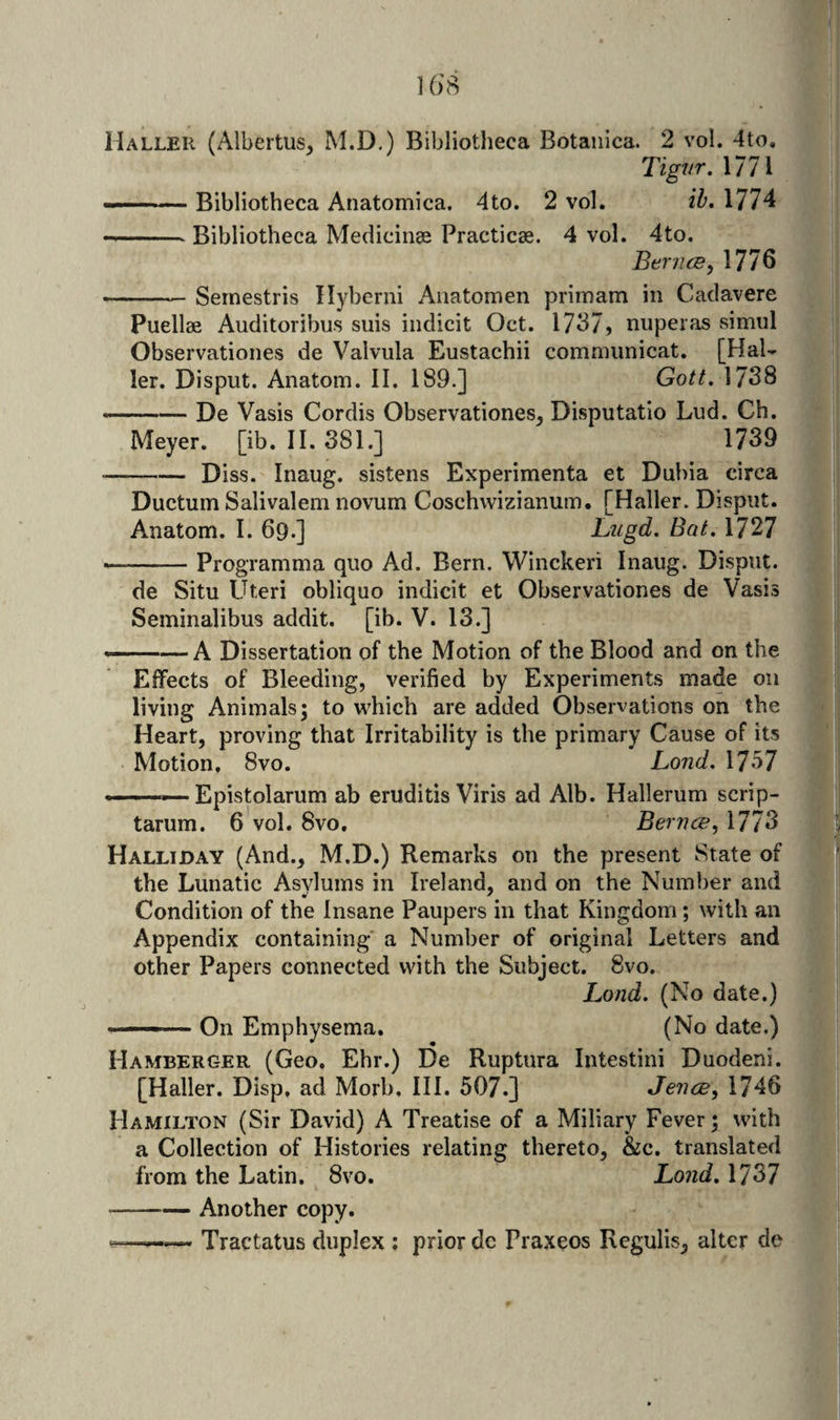 TigJ/r, 1771 ■■■■—■ Bibliotheca Anatomica. 4to. 2 vol. ib. 1774 --- Bibliotheca Medicinee Practicse. 4 vol. 4to. Ber/ice, 1776 -Seinestris Ilybemi Anatomen primam in Cadavere Puellae Auditoribus suis indicit Oct. 1737, nuperas simul Observationes de Valvula Eustachii comniunicat. [Hal¬ ler, Disput. Anatom. II. 189.] Gotf. 1738 —— De Vasis Cordis Observationes, Disputatio Lud. Ch. Meyer, [ib. II. 381.] 1739 -Diss. Inaug. sistens Experimenta et Dubia circa Ductum Salivalem novum Coschvvizianum. [Haller. Disput. Anatom. I. 69.] Lugd. Bat. 1727 -Programma quo Ad. Bern. Winckeri Inaug. Disput. de Situ Uteri obliquo indicit et Observationes de Vasis Seminalibus addit. [ib. V. 13.] ——A Dissertation of the Motion of the Blood and on the Effects of Bleeding, verified by Experiments made on living Animals 5 to which are added Observations on the Heart, proving that Irritability is the primary Cause of its Motion, 8vo. Land. 1757 Epistolarum ab eruditis Viris ad Alb. Hallerum scrip- tarum. 6 vol. 8vo, Bernce, 1773 Halliday (And., M.D.) Remarks on the present State of the Lunatic Asvlums in Ireland, and on the Number and Condition of the Insane Paupers in that Kingdom; with an Appendix containing' a Number of original Letters and other Papers connected with the Subject. 8vo. Land. (No date.) —— On Emphysema, (No date.) Hamberger (Geo, Ehr.) De Ruptura Intestini Duodeni. [Haller. Disp, ad Morb. III. 507.] Jeiice, 1746 Hamilton (Sir David) A Treatise of a Miliary Fever; with a Collection of Histories relating thereto, &amp;c. translated from the Latin. 8vo. Land. 1737 --Another copy. Tractatus duplex ; prior dc Praxeos Rcgulis, alter de