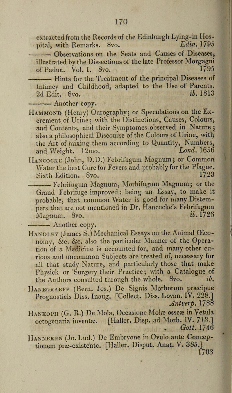 extracted from the Records of the Edinburgh Lying-in Hos- pital^ with Remarks. 8vo. Edin, 1795 -Observations on the Seats and Causes of Diseases, illustrated by the Dissections of the late Professor Morgagni of Padua. Vol. I. 8vo. 1795 ..Hints for the Treatment of the principal Diseases of Infancy and Childhood, adapted to the Use of Parents. 2d Edit. 8vo. iE 1813 -Another copy. Hammond (Henry) Ourography; or Speculations on the Ex¬ crement of Urine; with the Distinctions, Causes, Colours, and Contents, and their Symptomes observed in Nature; also a philosophical Discourse of the Colours of Urine, witl^ the Art of mixing them according to Quantity, Numbers, and Weight. 12mo. Lond. 1656 Hancocke (John, D.D.) Febrifugum Magnum; or Common Water the best Cure for Fevers and probably for the Plague. Sixth Edition. 8vo. 1723 -Febrifugum Magnum, Morbifugum Magnum; or the Grand Febrifuge improved: being an Essay, to make it probable, that common Water is good for many Distem¬ pers that are not mentioned in Dr. Hancocke’s Febrifugum Magnum. 8vo. ih, 1726 ■-Another copy. Handley (James S.) Mechanical Essays on the Animal CEco- norny, &amp;c. &amp;c. also the particular Manner of the Opera¬ tion of a Medicine is accounted for, and many other cu¬ rious and uncommon ISubjects are treated of, necessary for all that study Nature, and particularly those that make Physick or ‘Surgery their Practice; with a Catalogue of the Authors consulted through the whole. 8vo. ih» Hanegraeff (Bern. Jos.) De Signis Morborum preecipue Prognosticis Diss. Inaiig. [Collect. Diss. Lovan. IV. 228.] Anlverp, 1788 Hankoph (G. R.) De Mola, Occasione Molae osseae in Vetula octogenaria inventae. [Haller. Disp. ad Morb. IV. /13.] Gott. 1746 Hanneken (Jo.Lud.) De Embryone in Ovulo ante Concep- tionem pree-existente. [Haller. Disput, Anat. V. 385.] 1703