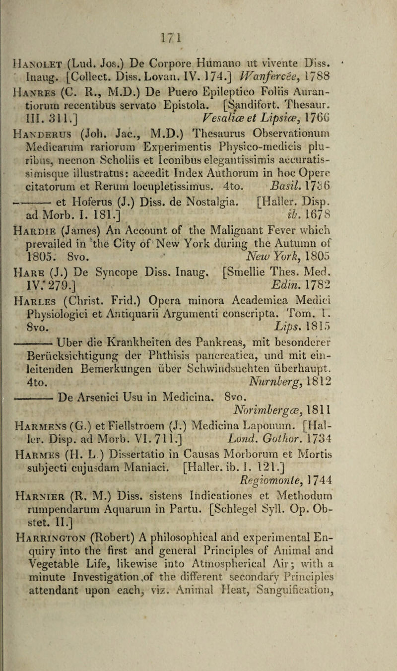 HA^OLET (Lud. Jos.) De Corpore Humano ut vivente Uiss. Inaug. [Collect. Diss. Lovaii. IV. 174.] l^Fanforcee, \7SS Manres (C. R., M.D.) De Puero Epileptico Folds Auran- tioruin recentibus servato Epistola. [Sandifort. Thesaiir. III. 311.] Vesalice et Lipsice, 176G Handerus (Job. Jac.j M.D.) Thesaurus Observationum Medicarum rarioruni Experimentis Physico-medicis plu- ribus, necnon Scholiis et Iconibus elegaiitissimis accuratis- simisque iilustratus; accedit Index Authorum in hoc Opere citatorum et Reruin locupletissimus. 4to. Basil, 1736 -et Hoferus (J.) Diss. de Nostalgia. [Haller. Disp. ad Morb. I. 181.] ih. 1678 Hardie (James) An Account of the Malignant Fever which prevailed in The City of New York during the Autumn of 1805. 8vo. ‘ New York, Hare (J.) De Svncope Diss. Inaug. [Smellie Thes. Med. IV. * 279.] ' Edin.nm Harles (Christ. Frid.) Opera minora Acadernica Medici Physiologici et Antiquarii Argumenti conscripta. Tom. 1. Svo. Lips, 1815 -Uber die Krankheiten des Pankreas, mit besondorer Beriicksichtigung der Phthisis pancreatica, und mit ein- leitenden Bemerkungen iiber Schwindsuchten riberhaupt. 4 to. Numb erg, 1812 -De Arsenici Usu in Medicina. 8vo. Norimlergce, 1811 Harmens(G.) et Fiellstroem (J.) Medicina Laponum. [Hal¬ ler. Disp. ad Morb. VI. 711.] Lond. Gothor. 1734 Harmes (H. L ) Dissertatio in Causas Morborurn et Mortis subjecti cujusdam Maniaci. [Haller, ib. I. 121.] Regiomonle, 1744 Harnier (R. M.) Diss. sistens Indicationes et Methodum rumpendarum Aciuarum in Partu. [Schlegel Syil. Op. Ob- stet. II.] Harrington (Robert) A philosophical and experimental En¬ quiry into the first ancl general Principles of Animal and Vegetable Life, likewise into Atmospherical Air; with a minute Investigation,of the different secondary Principles attendant upon each, viz. Animal Heat, Sanguification,
