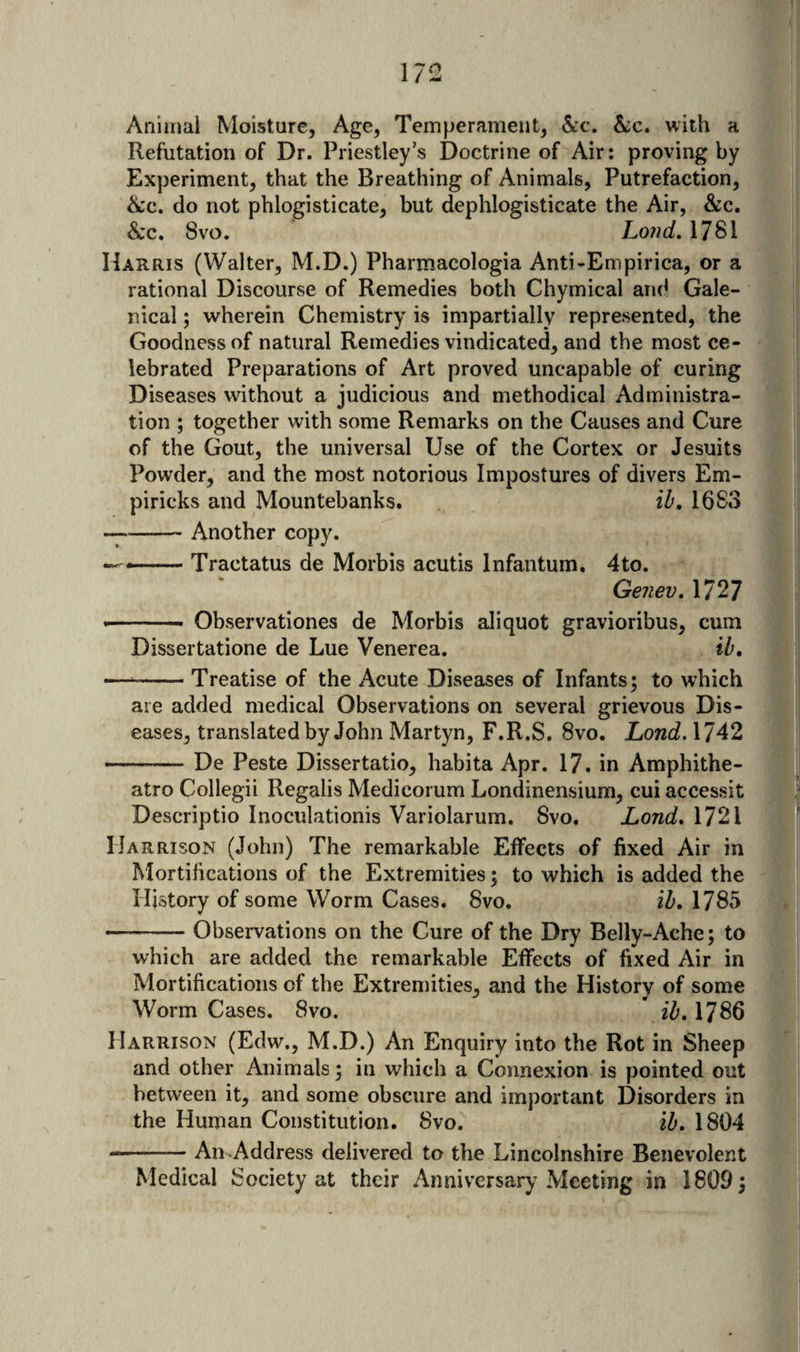 Animal Moisture, Age, Temperament, &amp;c. &amp;:c. with a Refutation of Dr. Priestley’s Doctrine of Air: proving by | Experiment, that the Breathing of Animals, Putrefaction, i ike, do not phlogisticate, but dephlogisticate the Air, &amp;c. &amp;c. 8vo. Loud. 1781 Harris (Walter, M.D.) Pharmacologia Anti-Empirica, or a _ ' rational Discourse of Remedies both Chymical aru^ Gale- | nical; wherein Chemistry is impartially represented, the | Goodness of natural Remedies vindicated, and the most ce- | lebrated Preparations of Art proved uncapable of curing I Diseases without a iudicious and methodical Administra- ' tion ; together with some Remarks on the Causes and Cure v I of the Gout, the universal Use of the Cortex or Jesuits J | Powder, and the most notorious Impostures of divers Em- s i piricks and Mountebanks. iZ', 1683 — -Another copy. — Tractatus de Morbis acutis Infantum. 4to. I Genev. 1727 -- Observationes de Morbis aliquot gravioribus, cum Dissertatione de Lue Venerea. ib. — --Treatise of the Acute Diseases of Infants; to which are added medical Observations on several grievous Dis¬ eases, translated by John Martyn, F.R.S. 8vo. Lond.\142 9 -De Peste Dissertatio, habita Apr. 17. in Amphithe- M atro Collegii Regalis Medicorum Londinensium, cui accessit », Descriptio Inoculationis Variolarum. 8vo. Lond.\12\ J! Harrison (John) The remarkable Elfects of fixed Air in X j Mortifications of the Extremities; to which is added the 1* i History of some Worm Cases. 8vo. ib. 1785 i| -Observations on the Cure of the Dry Belly-Ache; to % | which are added the remarkable Elfects of fixed Air in 5* Mortifications of the Extremities, and the History of some ’'•) Worm Cases. 8vo. iZ’. 1786 Marrison (Edw., M.D.) An Enquiry into the Rot in Sheep ‘if and other Animals; in which a Connexion is pointed out between it, and some obscure and important Disorders in the Human Constitution. 8vo. ib. 1804 — .- An Address delivered to the Lincolnshire Benevolent Medical Society at their Anniversary Meeting in 1809;