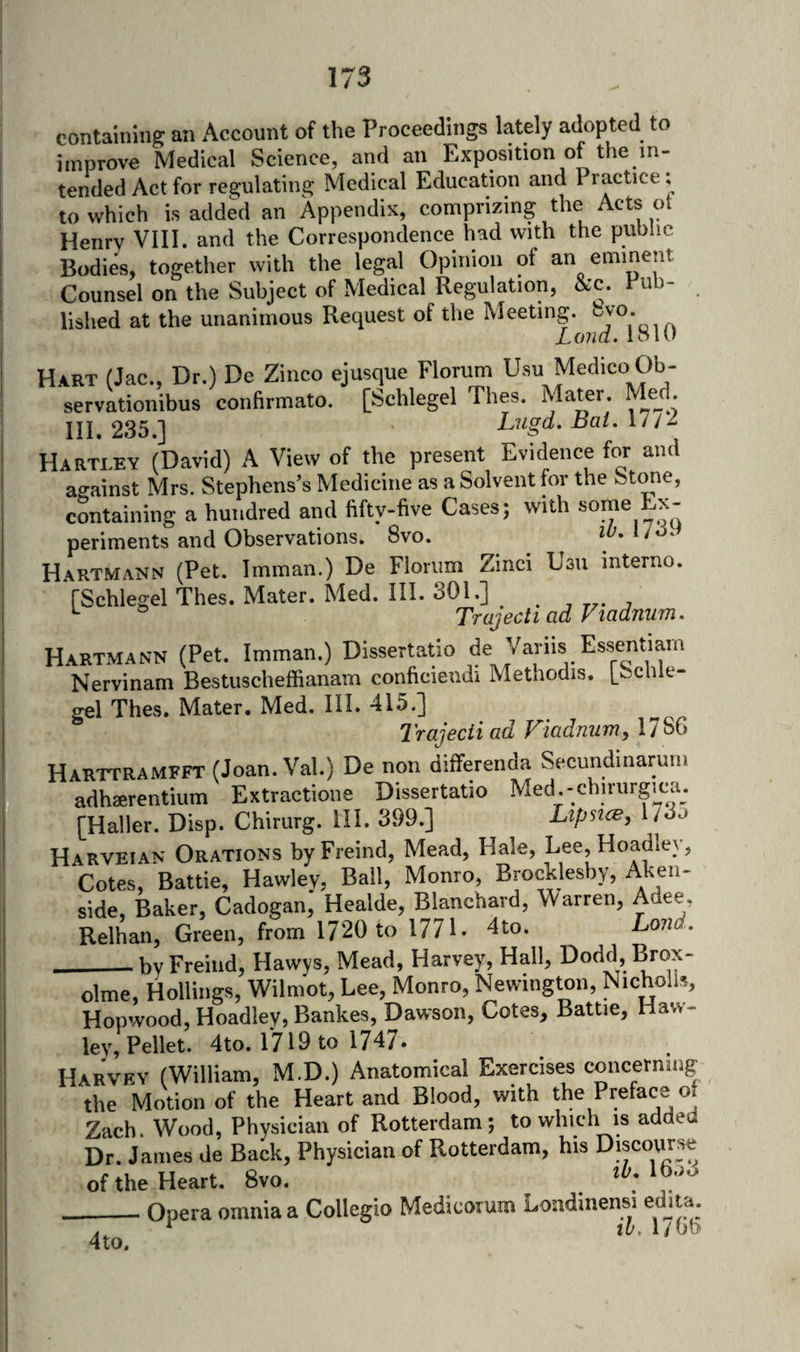 containing an Account of the Proceedings lately ad^opted to improve Medical Science, and an Exposition of the in- tended Act for resjulating Medical Education and Practice, to which is added an Appendix, comprizing the Acts ot Henry VIII. and the Correspondence had with the public Bodies, together with the legal Opinion of an eminent Counsel on the Subject of Medical Regulation, &amp;c. Pub- lished at the unanimous Request of the Meeting. Loiicl. loll) Hart (Jac., Dr.) De Zinco ejusque Florum Medico Ob- servationibus confirmato. [Schlegel Thes. Mater. Mejl. Ill 235 J Lugd. ijcii. I^ Hartley (David) A View of the present Evidence for and against Mrs. Stephens’s Medicine as a Solvent for the Stone, containing a hundred and fifty-five Cases; with some Ex- periments and Observations. 8vo. Hartmann (Pet. Imman.) De Florum Zinci Usu interne. rSchlegel Thes. Mater. Med. III. 301.] ^ ® Trajectiad Vtadnum. Hartmann (Pet. Imman.) Dissertatio Nervinam Bestuscheffianam conficiendi Methodis. l_Schle- gel Thes. Mater. Med. III. 415.] ^'rajecii ad V^icidnuTfn^X’]^^ Harttramfft (Joan. Val.) De non differenda Secundinaruin adhaerentium Extractione Dissertatio Med.-chirurgica. i: [Haller. Disp. Chirurg. HI. 399.] Lipstce, 173o Harveian Orations byFreind, Mead, Hale, Lee, Hoadley, Cotes, Battle, Hawley, Bail, Monro, Brochlesby, Ahe^^' side. Baker, Cadogan, Healde, Blanchard, Warren, Adee, Relhan, Green, from 1720 to 1771. 4to. Land. __byFreind, Hawys, Mead, Harvey, Hall, Dodd, Brox- olme, Hollings, Wilmot, Lee, Monro, Newington, Nichoils, Hopwood, Hoadley, Bankes, Dawson, Cotes, Battie, Haw¬ ley, Pellet. 4to. r7i9to 1747* Harvey (William, M.D.) Anatomical Exercises concerning the Motion of the Heart and Blood, with the Preface oj Zach. Wood, Physician of Rotterdam ; to which is added Dr. James de Back, Physician of Rotterdam, his Discourse .of the-Heart. 8yo. ^ _Opera omnia a Collegio Medicorum Londmensi edjta. A. * th. l/Ob 4to.