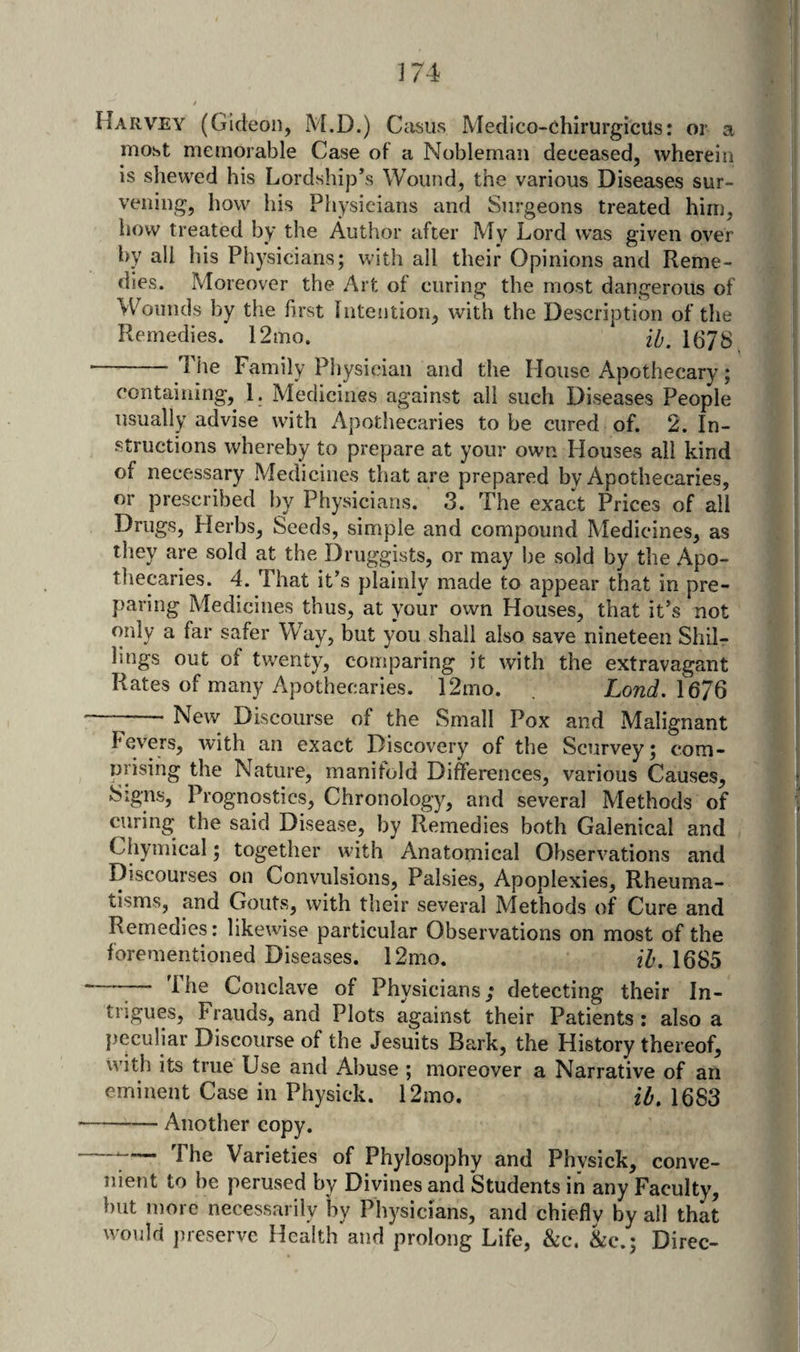 Harvey (Gideon, M.D.) Casus Medico-chirurgicus: or a most memorable Case of a Nobleman deceased, wherein is shewed his Lordship’s Wound, the various Diseases sur- veiiing, how his Physicians and Surgeons treated him, how treated by the Author after My Lord was given over by ail his Physicians; with all their Opinions and Reme¬ dies. Moreover the Art of curing the most dangerous of Wounds by the first Intention, with the Description of the Remedies. 12mo. 1678 -The Family Physician and the House Apothecary; containing, 1. Medicines against all such Diseases People usually advise with Apothecaries to be cured of. 2. In¬ structions whereby to prepare at your own Houses all kind of necessary Medicines that are prepared by Apothecaries, or prescribed by Physicians. 3. The exact Prices of all Drugs, Herbs, Seeds, simple and compound Medicines, as they are sold at the Druggists, or may be sold by the Apo¬ thecaries. 4. That it’s plainly made to appear that in pre¬ paring Medicines thus, at your own Houses, that it’s not only a far safer Way, but you shall also save nineteen Shilr hugs out of twenty, comparing it with the extravagant Rates of many Apothecaries. 12mo. Lond.\67Q -New Discourse of the Small Pox and Malignant Fev'ers, with an exact Discovery of the Scurvey; com- nrising the Nature, manifold Differences, various Causes, Signs, Prognostics, Chronology, and several Methods of curing the said Disease, by Remedies both Galenical and Chymical; together with Anatomical Observations and Discourses on Convulsions, Palsies, Apoplexies, Rheuma¬ tisms, and Gouts, with their several Methods of Cure and Remedies: likewise particular Observations on most of the forementioned Diseases. 12mo. ih, 1685 —^— The Conclave of Physicians; detecting their In¬ trigues, Frauds, and Plots against their Patients : also a peculiar Discourse of the Jesuits Bark, the History thereof, with its true Use and Abuse ; moreover a Narrative of an eminent Case in Physick. 12mo. 2^.1683 -Another copy. —^ The Varieties of Phylosophy and Phvsick, conve¬ nient to be perused by Divines and Students in any Faculty, but more necessarily by Physicians, and chiefly by all that would jueservc Health and prolong Life, &amp;c. &amp;c.; Direc-